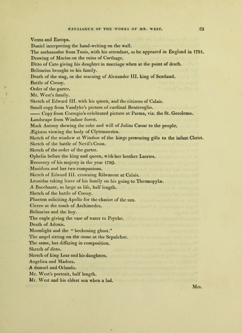 Venus and Europa. Daniel interpreting the hand-writing on the wall. The ambassador from Tunis, with his attendant, as he appeared in England in 1781. Drawing of Marius on the ruins of Carthage. Ditto of Cato giving his daughter in marriage when at the point of death. Belisarius brought to his family. Death of the stag, or the rescuing of Alexander III. king of Scotland. Battle of Cressy. Ol der of the garter. Mr. West’s family. Sketch of Edward III. with his queen, and the citizens of Calais. Small copy from Vandyke’s picture of cardinal Bentivoglio. Copy from Corregio’s celebrated picture at Parma, viz. the St. Gerolemo. Landscape from Windsor forest. Mark Antony shewing the robe and will of Julius Caesar to the people. iEgistus viewing the body of Clytemnestra. Sketch of the window at Windsor of the kings presenting gifts to the infant Christ. Sketch of the battle of Nevil’s Cross. Sketch of the order of the garter. Ophelia before the king and queen, with her brother Laertes. Recovery of his majesty in the year 1789. Musidora and her two companions. Sketch of Edward III. crowning Ribemont at Calais. Leonidas taking leave of his family on his going to Thermopylae. A Bacchante, as large as life, half length. Sketch of the battle of Cressy. Phaeton soliciting Apollo for the chariot of the sun. Cicero at the tomb of Archimedes. Belisarius and the boy. The eagle giving the vase of water to Psyche. Death of Adonis. Moonlight and the “ beckoning ghost.” The angel sitting on the stone at the Sepulchre.. The same, but differing in composition. Sketch of ditto. Sketch of king Lear and his daughters. Angelica and Madora. A damsel and Orlando. Mr. West’s portrait, half length. Mr. West and his eldest son when a lad. Mrs.