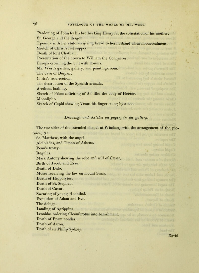 Pardoning of John by his brother king Henry, at the solicitation of his mother. St. George and the dragon. Eponina with her children giving bread to her husband when in concealment. Sketch of Christ’s last supper. Death of lord Chatham. Presentation of the crown to William the Conqueror. Europa crowning the bull with flowers. Mr. West’s garden, gallery, and painting-room. The cave of Despair. Christ’s resurrection. The destruction of the Spanish armada. Arethusa bathing. Sketch of Priam soliciting of Achilles the body of Hector, Moonlight. Sketch of Cupid shewing Venus his finger stung by a bee. Drawings and sketches on paper, in the gallery. The two sides of the intended chapel at Windsor, with the arrangement of the pic- tures, &c. St. Matthew, with the angel. Alcibiades, and Timon of Athens, Penn’s treaty. Kegulus. Mark Antony shewing the robe and will of Caesar. Birth of Jacob and Esau. Death of Dido. Moses receiving the law on mount Sinai. Death of Hippolytus. Death of St. Stephen. Death of Caesar. Swearing of young Hannibal. Expulsion of Adam and Eve. The deluge. Landing of Agrippina. Leonidas ordering Cleombrotus into banishment. Death of Epaminondas. Death of Aaron. Death of sir Philip Sydney. David