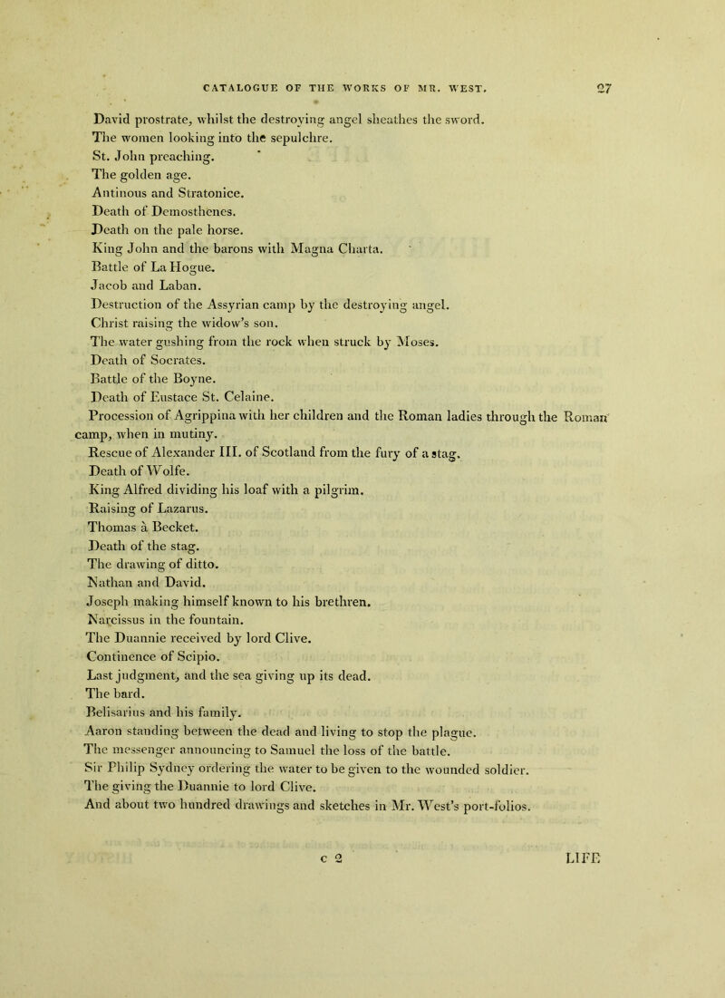 David prostrate, whilst the destroying angel sheathes the sword. The women looking into the sepulchre. St. John preaching. The golden age. Antinous and Stratonice. Death of Demosthenes. Death on the pale horse. King John and the barons with Magna Charta. Battle of La Hogue, Jacob and Laban. Destruction of the Assyrian camp by the destroying angel. Christ raising the widow’s son. The water gushing from the rock when struck by Moses. Death of Socrates. Battle of the Boyne. Death of Eustace St. Celaine. Procession of Agrippina with her children and the Roman ladies through the Roman camp, when in mutiny. Rescue of Alexander III. of Scotland from the fury of a stag. Death of Wolfe. King Alfred dividing his loaf with a pilgrim. Raising of Lazarus. Thomas a Becket. Death of the stag. The drawing of ditto. Nathan and David. Joseph making himself known to his brethren. Narcissus in the fountain. The Duannie received by lord Clive. Continence of Scipio. Last judgment, and the sea giving up its dead. The bard. Belisarius and his family. Aaron standing between the dead and living to stop the plague. The messenger announcing to Samuel the loss of the battle. Sir Philip Sydney ordering the water to be given to the wounded soldier. The giving the Duannie to lord Clive. And about two hundred drawings and sketches in Mr. West’s port-folios. c 2 LIEF.