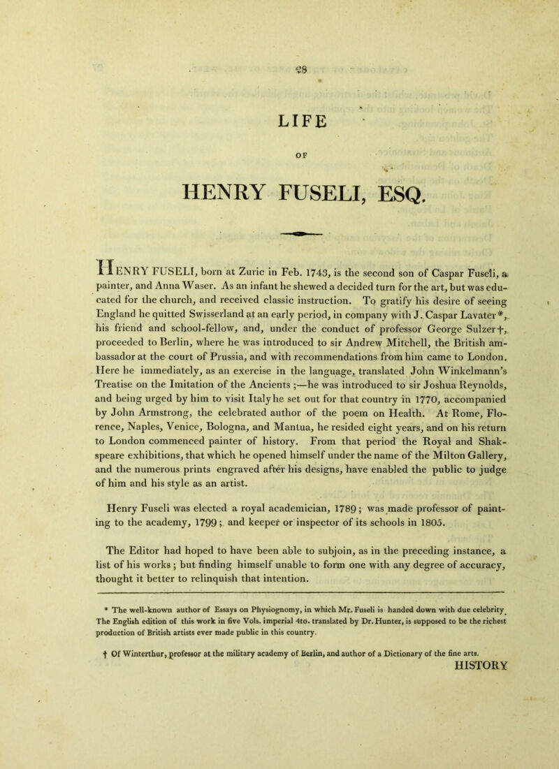 S8 LIFE OF \ * HENRY FUSELI, ESQ. JLIENRY FUSELI, born at Zuric in Feb. 1743, is the second son of Caspar Fuseli, a painter, and Anna Waser. As an infant he shewed a decided turn for the art, but was edu- cated for the church, and received classic instruction. To gratify his desire of seeing England he quitted Swisserland at an early period, in company with J. Caspar Lavater *, his friend and school-fellow, and, under the conduct of professor George Sulzerf, proceeded to Berlin, where he was introduced to sir Andrew Mitchell, the British am- bassador at the court of Prussia, and with recommendations from him came to London. Here he immediately, as an exercise in the language, translated John Winkelmann’s Treatise on the Imitation of the Ancients ;—he was introduced to sir Joshua Reynolds, and being urged by him to visit Italy he set out for that country in 1770, accompanied by John Armstrong, the celebrated author of the poem on Health. At Rome, Flo- rence, Naples, Venice, Bologna, and Mantua, he resided eight years, and on his return to London commenced painter of history. From that period the Royal and Shak- speare exhibitions, that which he opened himself under the name of the Milton Gallery, and the numerous prints engraved after his designs, have enabled the public to judge of him and his style as an artist. Henry Fuseli was elected a royal academician, 1789; was made professor of paint- ing to the academy, 1799; and keeper or inspector of its schools in 1805. The Editor had hoped to have been able to subjoin, as in the preceding instance, a list of his works ; but finding himself unable to form one with any degree of accuracy, thought it better to relinquish that intention. * The well-known author of Essays on Physiognomy, in which Mr. Fuseli is handed down with due celebrity. The English edition of this work in five Vols. imperial 4to. translated by Dr. Hunter, is supposed to be the richest production of British artists ever made public in this country. t Of Winterthur, professor at the military academy of Berlin, and author of a Dictionary of the fine arts. HISTORY