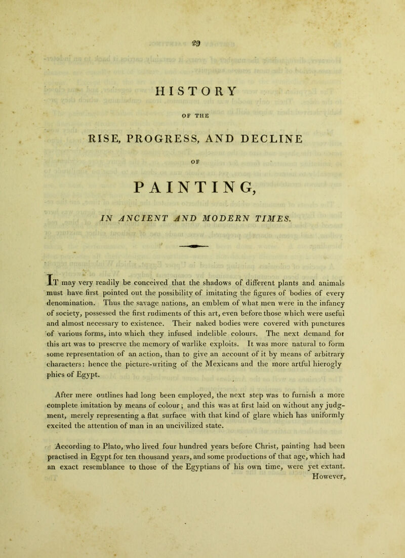 HISTORY OF THE RISE, PROGRESS, AND DECLINE OF PAINTING, IN ANCIENT AND MODERN TIMES, Xl1 may very readily be conceived that the shadows of different plants and animals must have first pointed out the possibility of imitating the figures of bodies of every denomination. Thus the savage nations, an emblem of what men were in the infancy of society, possessed the first rudiments of this art, even before those which were useful and almost necessary to existence. Their naked bodies were covered with punctures of various forms, into which they infused indelible colours. The next demand for this art was to preserve the memory of warlike exploits. It was more natural to form some representation of an action, than to give an account of it by means of arbitrary characters: hence the picture-writing of the Mexicans and the more artful hierogly phics of Egypt. After mere outlines had long been employed, the next step was to furnish a more complete imitation by means of colour; and this was at first laid on without any judg- ment, merely representing a flat surface with that kind of glare which has uniformly excited the attention of man in an uncivilized state. According to Plato, who lived four hundred years before Christ, painting had been practised in Egypt for ten thousand years, and some productions of that age, which had an exact resemblance to those of the Egyptians of his own time, were yet extant. However,.