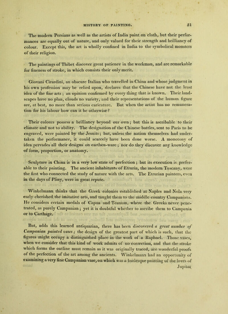 The modern Persians as well as the artists of India paint on cloth, but their perfor- mances are equally out of nature, and only valued for their strength and brilliancy of colour. Except this, the art is wholly confined in India to the symbolical monsters of their religion. The paintings of Thibet discover great patience in the workman, and are remarkable for fineness of stroke, in which consists their only merit. Giovani Cirardini, an obscure Italian who travelled in China and whose judgment in his own profession may be relied upon, declares that the Chinese have not the least idea of the fine arts ; an opinion confirmed by every thing that is known. Their land- scapes have no plan, clouds no variety, and their representations of the human figure are, at best, no more than serious caricature. But when the artist has no remunera- tion for his labour how can it be otherwise ? Their colours possess a brilliancy beyond our own ; but this is ascribable to their climate and not to ability. The designation of the Chinese battles, sent to Paris to be engraved, were painted by the Jesuits; but, unless the nation themselves had under- taken the performance, it could scarcely have been done worse. A monotony of idea pervades all their designs on earthen-ware ; nor do they discover any knowledge of form, proportion, or anatomy. Sculpture in China is in a very low state of perfection; but its execution is prefer- able to their painting. The ancient inhabitants of Etruria, the modern Tuscany, were the first who connected the study of nature with the arts. The Etrurian painters, even in the days of Pliny, were in great repute. Winkelmann thinks that the Greek colonies established at Naples and Nola very early cherished the imitative arts, and taught them to the middle country Campanians. He considers certain medals of Capua and Teanum, where the Greeks never pene- trated, as purely Campanian; yet it is doubtful whether to ascribe them to Campania or to Carthage. ,; . ; • .. . • . , • » • . But, adds this learned antiquarian, there has been discovered a great number of Campanian painted vases ; the design of the greatest part of which is such, that the figures might occupy a distinguished place in the work of a Raphael. Those vases, when we consider that this kind of work admits of no correction, and that the stroke which forms the outline must remain as it was originally traced, are wonderful proofs of the perfection of the art among the ancients. Winkelmann had an opportunity of examining a very fine Campanian vase, on which was a burlesque painting of the loves of Jupiter