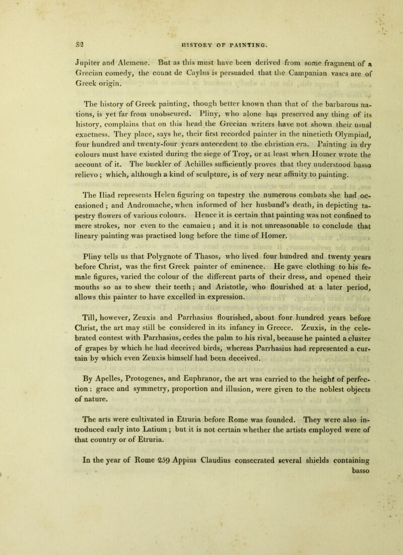 Jupiter and Alcmene. But as this must have been derived from some fragment of a Grecian comedy, the count de Caylus is persuaded that the Campanian vases are of Greek origin. The history of Greek painting, though better known than that of the barbarous na- tions, is yet far from unobscured. Pliny, who alone hqs preserved any thing of its history, complains that on this head the Grecian writers have not shown their usual exactness. They place, says he, their first recorded painter in the ninetieth Olympiad, four hundred and twenty-four years antecedent to the Christian era. Painting in dry colours must have existed during the siege of Troy, or at least when Homer wrote the account of it. The buckler of Achilles sufficiently proves that they understood basso relievo ; which, although a kind of sculpture, is of very near affinity to painting. The Iliad represents Helen figuring on tapestry the numerous combats she had oc- casioned ; and Andromache, when informed of her husband’s death, in depicting ta- pestry flowers of various colours. Hence it is certain that painting was not confined to mere strokes, nor even to the camaieu ; and it is not unreasonable to conclude that lineary painting was practised long before the time of Homer. Pliny tells us that Polygnote of Thasos, who lived four hundred and twenty years before Christ, was the first Greek painter of eminence. He gave clothing to his fe- male figures, varied the colour of the different parts of their dress, and opened their mouths so as to shew their teeth; and Aristotle, who flourished at a later period, allows this painter to have excelled in expression. Till, however, Zeuxis and Parrhasius flourished, about four hundred years before Christ, the art may still be considered in its infancy in Greece. Zeuxis, in the cele- brated contest with Parrhasius, cedes the palm to his rival, because he painted a cluster of grapes by which he had deceived birds, whereas Parrhasius had represented a cur- tain by which even Zeuxis himself had been deceived. By Apelles, Protogenes, and Euphranor, the art was carried to the height of perfec- tion : grace and symmetry, proportion and illusion, were given to the noblest objects of nature. The arts were cultivated in Etruria before Rome was founded. They were also in- troduced early into Latium ; but it is not certain whether the artists employed were of that country or of Etruria. In the year of Rome 259 Appius Claudius consecrated several shields containing . basso