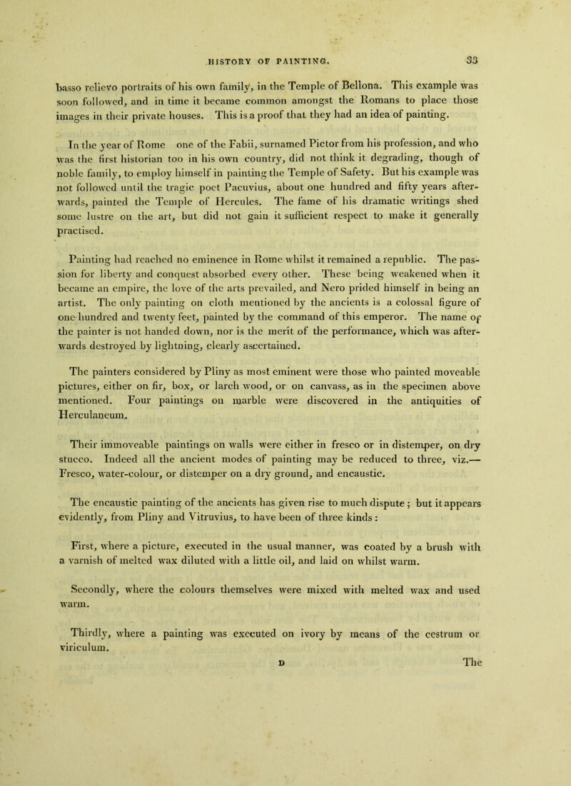 basso relievo portraits of his own family, in the Temple of Bellona. This example was soon followed, and in time it became common amongst the Romans to place those images in their private houses. This is a proof that they had an idea of painting. In the year of Rome one of the Fabii, surnamed Pictor from his profession, and who was the first historian too in his own country, did not think it degrading, though of noble family, to employ himself in painting the Temple of Safety. But his example was not followed until the tragic poet Paeuvius, about one hundred and fifty years after- wards, painted the Temple of Hercules. The fame of his dramatic writings shed some lustre on the art, but did not gain it sufficient respect to make it generally practised. Painting had reached no eminence in Rome whilst it remained a republic. The pas- sion for liberty and conquest absorbed every other. These being weakened when it became an empire, the love of the arts prevailed, and Nero prided himself in being an artist. The only painting on cloth mentioned by the ancients is a colossal figure of one hundred and twenty feet, painted by the command of this emperor. The name op the painter is not handed down, nor is the merit of the performance, which was after- wards destroyed by lightning, clearly ascertained. The painters considered by Pliny as most eminent were those who painted moveable pictures, either on fir, box, or larch wood, or on canvass, as in the specimen above mentioned. Four paintings on marble were discovered in the antiquities of Herculaneum. Their immoveable paintings on walls were either in fresco or in distemper, on dry stucco. Indeed all the ancient modes of painting may be reduced to three, viz.— Fresco, water-colour, or distemper on a dry ground, and encaustic. The encaustic painting of the ancients has given rise to much dispute ; but it appears evidently, from Pliny and Vitruvius, to have been of three kinds: First, where a picture, executed in the usual manner, was coated by a brush with a varnish of melted wax diluted with a little oil, and laid on whilst warm. Secondly, where the colours themselves were mixed with melted wax and used warm. Thirdly, where a painting was executed on ivory by means of the cestrum or viriculum.