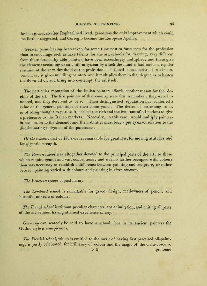 besides grace, so after Raphael had lived, grace was the only improvement which could be further suggested, and Corregio became the European Apelles. Greater pains having been taken for some time past to form men for the profession than to encourage such as have talents for the art, schools for drawing, very different from those formed by able painters, have been exceedingly multiplied, and these give the elements according to an uniform system by which the mind is laid under a regular restraint at the very threshold of the profession. This evil is productive of two incon- veniences : it gives middling painters, and it multiplies them to that degree as to hasten the downfall of, and bring into contempt, the art itself. The particular reputation of the Italian painters affords another reason for the de- cline of the art. The first painters of that country were few in number; they were ho- noured, and they deserved to be so. Their distinguished reputation has conferred a value on the general paintings of their countrymen. The desire of possessing taste, or of being thought to possess it, has led the rich and the ignorant of all nations to give a preference to the Italian markets. Necessity, in this case, would multiply painters in proportion to the demand, and their abilities must bear a pretty exact relation to the discriminating judgment of the purchasers. Of the schools, that of Florence is remarkable for greatness, for moving attitudes, and for gigantic strength. The Roman school was altogether devoted to the principal parts of the art, to those which require genius and vast conceptions; and was no farther occupied with colours than was necessary to establish a difference between painting and sculpture, or rather between painting varied with colours and painting in claro obscuro. The Venetian school copied nature. The Lombard school is remarkable for grace, design, mellowness of pencil, and beautiful mixture of colours. The French school is without peculiar character, apt at imitation, and uniting all parts qf the art without having attained excellence in any. Germany can scarcely be said to have a school; but in its ancient painters the Gothic style is conspicuous. The Flemish school, which is entitled to the merit of having first practised oil-paint- ing, is justly celebrated for brilliancy of colour and the magic of the clara-obscuro, D 2 profound