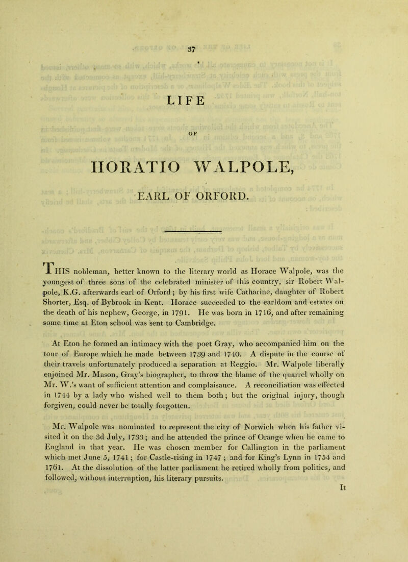 LIFE OF HORATIO WALPOLE, EARL OF ORFORD. This nobleman, better known to the literary world as Horace Walpole, was the youngest of three sons of the celebrated minister of this country, sir Robert Wal- pole, K.G. afterwards earl of Orford; by his first wife Catharine, daughter of Robert Shorter, Esq. of Bybrook in Kent. Horace succeeded to the earldom and estates on the death of his nephew, George, in 179L He was bom in 1716, and after remaining some time at Eton school was sent to Cambridge. At Eton he formed an intimacy with the poet Gray, who accompanied him on the tour of Europe which he made between 1739 and 1740. A dispute in the course of their travels unfortunately produced a separation at Reggio. Mr. Walpole liberally enjoined Mr. Mason, Gray’s biographer, to throw the blame of the quarrel wholly on Mr. W.’s want of sufficient attention and complaisance. A reconciliation was effected in 1744 by a lady who wished well to them both; but the original injury, though forgiven, could never be totally forgotten. Mr. Walpole was nominated to represent the city of Norwich when his father vi- sited it on the 3d July, 1733; and he attended the prince of Orange when he came to England in that year. He was chosen member for Callington in the parliament which met June 5, 1741 ; for Castle-rising in 1747 ; and for King’s Lynn in 1754 and 1761. At the dissolution of the latter parliament he retired wholly from politics, and followed, without interruption, his literary pursuits. It