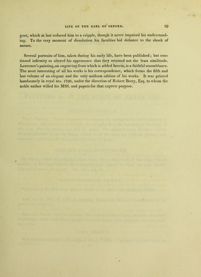 gout, which at last reduced him to a cripple, though it never impaired his understand- ing. To the very moment of dissolution his faculties bid defiance to the shock of nature. Several portraits of him, taken during his early life, have been published ; but con- tinued infirmity so altered his appearance that they retained not the least similitude. Lawrence’s painting,an engraving from which is added herein, is a faithful resemblance. The most interesting of all his works is his correspondence, which forms the fifth and last volume of an elegant and the only uniform edition of his works. It wras printed handsomely in royal 4to. 1798, under the direction of Robert Berry, Esq. to whom the noble author willed his MSS. and papers for that express purpose.