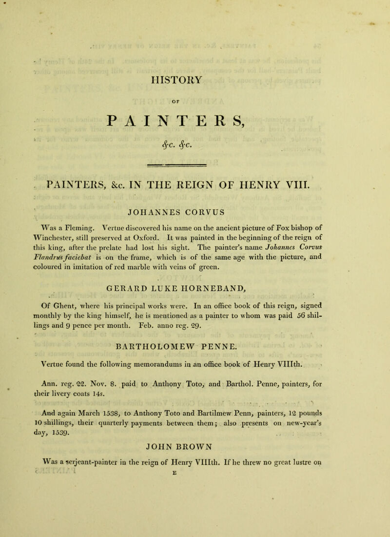 HISTORY OF PAINTERS, #C. c%'C. PAINTERS, &c. IN THE REIGN OF HENRY VIII. JOHANNES CORVUS Was a Fleming. Vertue discovered his name on the ancient picture of Fox bishop of Winchester, still preserved at Oxford. It was painted in the beginning of the reign of this king, after the prelate had lost his sight. The painter’s name Johannes Corvus F/andrus faciehat is on the frame, which is of the same age with the picture, and coloured in imitation of red marble Avith veins of green. GERARD LUKE HORNEBAND, Of Ghent, where his principal works were. In an office book of this reign, signed monthly by the king himself, he is mentioned as a painter to whom was paid 56 shil- lings and 9 pence per month. Feb. anno reg. 29. BARTHOLOMEW PENNE. Vertue found the following memorandums in an office book of Henry VUIth. Ann. reg. 22. Nov. 8. paid to Anthony Toto, and Barthol. Penne, painters, for their livery coats 14s. And again March 1538, to Anthony Toto and Bartilmew Penn, painters, 12 pounds 10 shillings, their quarterly payments between them; also presents on new-year’s day, 1539- JOHN BROWN Was a serjeant-painter in the reign of Henry VUIth. If he threw no great lustre on C E