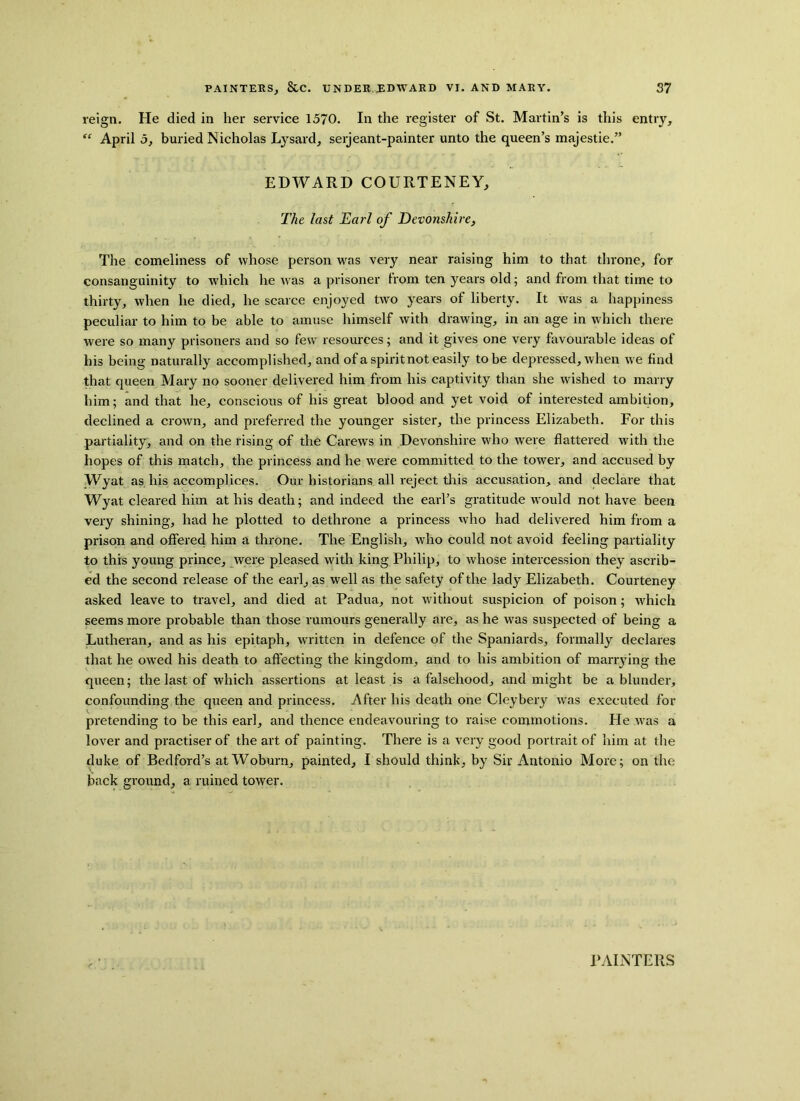 reign. He died in her service 1570. In the register of St. Martin’s is this entry, “ April 5, buried Nicholas Lysard, serjeant-painter unto the queen’s majestie.” EDWARD COURTENEY, The last Earl of Devonshire, The comeliness of whose person was very near raising him to that throne, for consanguinity to which he was a prisoner trom ten years old; and from that time to thirty, when he died, he scarce enjoyed two years of liberty. It was a happiness peculiar to him to be able to amuse himself with drawing, in an age in which there were so many prisoners and so few resources; and it gives one very favourable ideas of his being naturally accomplished, and of a spirit not easily to be depressed, when we find that queen Mary no sooner delivered him from his captivity than she wished to marry him; and that he, conscious of his great blood and yet void of interested ambition, declined a crown, and preferred the younger sister, the princess Elizabeth. For this partiality, and on the rising of the Carews in Devonshire who were flattered with the hopes of this match, the princess and he were committed to the tower, and accused by Wyat as his accomplices. Our historians all reject this accusation, and declare that Wyat cleared him at his death; and indeed the earl’s gratitude would not have been very shining, had he plotted to dethrone a princess who had delivered him from a prison and offered him a throne. The English, who could not avoid feeling partiality to this young prince, were pleased with king Philip, to whose intercession they ascrib- ed the second release of the earl, as well as the safety of the lady Elizabeth. Courteney asked leave to travel, and died at Padua, not without suspicion of poison; which seems more probable than those rumours generally are, as he was suspected of being a Lutheran, and as his epitaph, written in defence of the Spaniards, formally declares that he owed his death to affecting the kingdom, and to his ambition of marrying the queen; the last of which assertions at least is a falsehood, and might be a blunder, confounding the queen and princess. After his death one Cleybery was executed for pretending to be this earl, and thence endeavouring to raise commotions. He was a lover and practiser of the art of painting. There is a very good portrait of him at the duke of Bedford’s at Woburn, painted, I should think, by Sir Antonio More; on the back ground, a ruined tower. PAINTERS