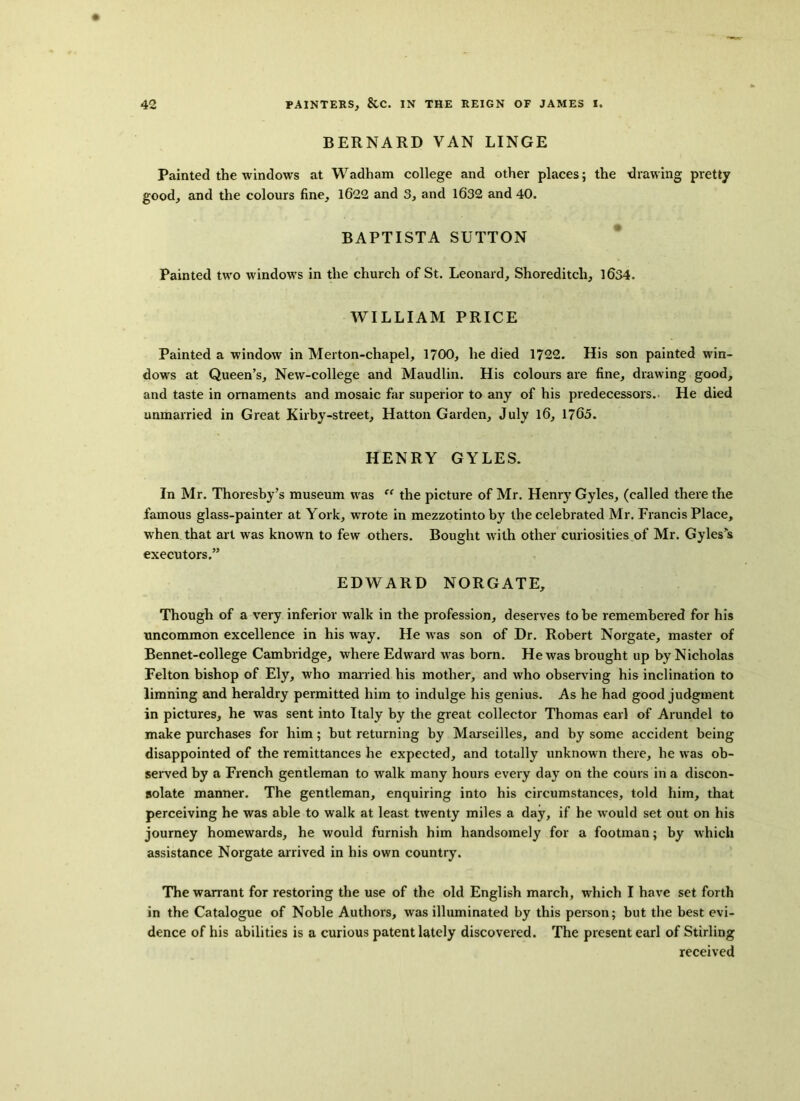 BERNARD VAN LINGE Painted the windows at Wadham college and other places; the drawing pretty good, and the colours fine, 1622 and 3, and 1632 and 40. BAPTISTA SUTTON Painted two windows in the church of St. Leonard, Shoreditch, 1634. WILLIAM PRICE Painted a window in Merton-chapel, 1700, he died 1722. His son painted win- dows at Queen’s, New-college and Maudlin. His colours are fine, drawing good, and taste in ornaments and mosaic far superior to any of his predecessors. He died unmarried in Great Kirby-street, Hatton Garden, July 16, 1765. HENRY GYLES. In Mr. Thoresby’s museum was “ the picture of Mr. Henry Gyles, (called there the famous glass-painter at York, vrrote in mezzotintoby the celebrated Mr. Francis Place, when that art was known to few others. Bought with other curiosities of Mr. Gyles’s executors.” EDWARD NORGATE, Though of a very inferior walk in the profession, deserves to be remembered for his uncommon excellence in his way. He was son of Dr. Robert Norgate, master of Bennet-college Cambridge, where Edward was born. He was brought up by Nicholas Felton bishop of Ely, who married his mother, and who observing his inclination to limning and heraldry permitted him to indulge his genius. As he had good judgment in pictures, he was sent into Italy by the great collector Thomas earl of Arundel to make purchases for him; but returning by Marseilles, and by some accident being disappointed of the remittances he expected, and totally unknown there, he was ob- served by a French gentleman to walk many hours every day on the coins in a discon- solate manner. The gentleman, enquiring into his circumstances, told him, that perceiving he was able to walk at least twenty miles a day, if he would set out on his journey homewards, he would furnish him handsomely for a footman; by which assistance Norgate arrived in his own country. The warrant for restoring the use of the old English march, which I have set forth in the Catalogue of Noble Authors, was illuminated by this person; but the best evi- dence of his abilities is a curious patent lately discovered. The present earl of Stirling received