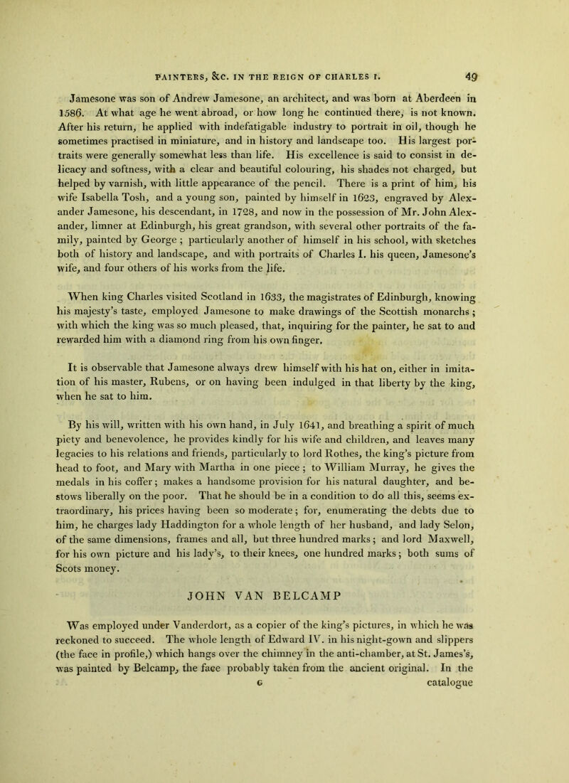 Jamesone was son of Andrew Jamesone, an architect, and was born at Aberdeen in 1586. At what age he went abroad, or how long he continued there, is not known. After his return, he applied with indefatigable industry to portrait in oil, though he sometimes practised in miniature, and in history and landscape too. His largest por- traits were generally somewhat less than life. His excellence is said to consist in de- licacy and softness, with a clear and beautiful colouring, his shades not charged, but helped by varnish, with little appearance of the pencil. There is a print of him, his wife Isabella Tosh, and a young son, painted by himself in 1623, engraved by Alex- ander Jamesone, his descendant, in 1728, and now in the possession of Mr. John Alex- ander, limner at Edinburgh, his great grandson, with several other portraits of the fa- mily, painted by George ; particularly another of himself in his school, with sketches both of history and landscape, and with portraits of Charles I. his queen, Jamesone’s wife, and four others of his works from the life. When king Charles visited Scotland in 1633, the magistrates of Edinburgh, knowing his majesty’s taste, employed Jamesone to make drawings of the Scottish monarchs ; with which the king was so much pleased, that, inquiring for the painter, he sat to and rewarded him with a diamond ring from his own finger. It is observable that Jamesone always drew himself with his hat on, either in imita- tion of his master, Rubens, or on having been indulged in that liberty by the king, when he sat to him. By his will, written with his own hand, in July 1641, and breathing a spirit of much piety and benevolence, he provides kindly for his wife and children, and leaves many legacies to his relations and friends, particularly to lord Rothes, the king’s picture from head to foot, and Mary with Martha in one piece ; to William Murray, he gives the medals in his coffer; makes a handsome provision for his natural daughter, and be- stows liberally on the poor. That he should be in a condition to do all this, seems ex- traordinary, his prices having been so moderate; for, enumerating the debts due to him, he charges lady Haddington for a whole length of her husband, and lady Selon, of the same dimensions, frames and all, but three hundred marks; and lord Maxwell, for his own picture and his lady’s, to their knees, one hundred marks; both sums of Scots money. JOHN VAN BELCAMP Was employed under Vanderdort, as a copier of the king’s pictures, in which he was reckoned to succeed. The whole length of Edward IV. in his night-gown and slippers (the face in profile,) which hangs over the chimney in the anti-chamber, at St. James’s, was painted by Belcamp, the face probably taken from the ancient original. In the g catalogue