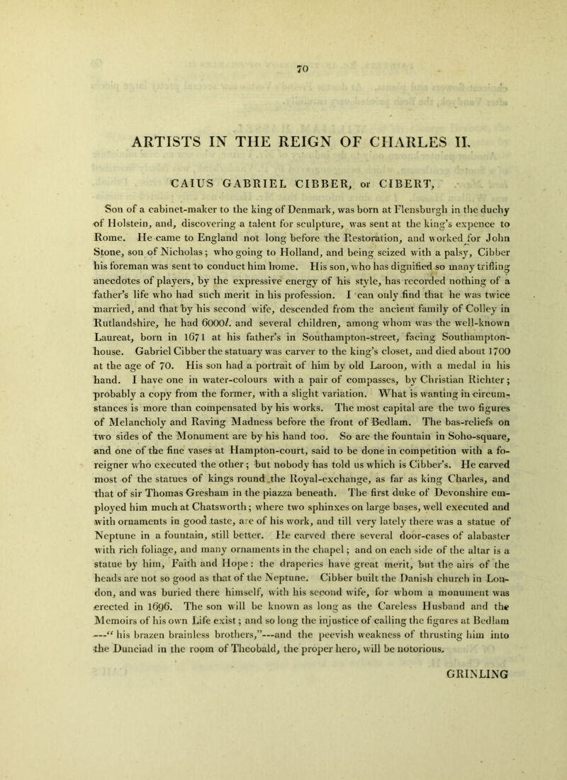 ARTISTS IN THE REIGN OF CHARLES II, CAIUS GABRIEL CIBBER, or CIBERT, Son of a cabinet-maker to the king of Denmark, was born at Flensburgh in the duchy of Holstein, and, discovering a talent for sculpture, was sent at the king’s expence to Rome. He came to England not long before the Restoration, and worked for John Stone, son of Nicholas; who going to Holland, and being seized with a palsy, Cibber his foreman was sent to conduct him home. His son, who has dignified so many trifling anecdotes of players, by the expressive energy of his style, has recorded nothing of a father’s life who had such merit in his profession. I can only find that he was twice married, and that by his second wife, descended from the ancient family of Colley in Rutlandshire, he had 6000/. and several children, among whom was the well-known Laureat, born in 1671 at his father’s in Southampton-street, facing Southampton- house. Gabriel Cibber the statuary was carver to the king’s closet, and died about 1700 at the age of 70. His son had a portrait of him by old Laroon, with a medal in his hand. I have one in water-colours with a pair of compasses, by Christian Richter; probably a copy from the former, with a slight variation. What is wanting in circum- stances is more than compensated by his works. The most capital are the two figures of Melancholy and Raving Madness before the front of Bedlam. The bas-reliefs on two sides of the Monument are by his hand too. So are the fountain in Soho-square, and one of the fine vases at Hampton-court, said to be done in competition with a fo- reigner who executed the other; but nobody has told us which is Cibber’s. He carved most of the statues of kings round the Royal-exchange, as far as king Charles, and that of sir Thomas Gresham in the piazza beneath. The first duke of Devonshire em- ployed him much at Chatsworth; where two sphinxes on large bases, well executed and with ornaments in good taste, are of his work, and till very lately there was a statue of Neptune in a fountain, still better. He carved there several door-cases of alabaster with rich foliage, and many ornaments in the chapel; and on each side of the altar is a statue by him. Faith and Hope: the draperies have great merit, but the airs of the heads are not so good as that of the Neptune. Cibber built the Danish church in Lon- don, and was buried there himself, with his second wife, for whom a monument was erected in 1696. The son will be known as long as the Careless Husband and the Memoirs of his own Life exist; and so long the injustice of cedling the figures at Bedlam —“ his brazen brainless brothers,”—and the peevish weakness of thrusting him into •the Dunciad in the room of Theobald, the proper hero, will be notorious. GRINLING