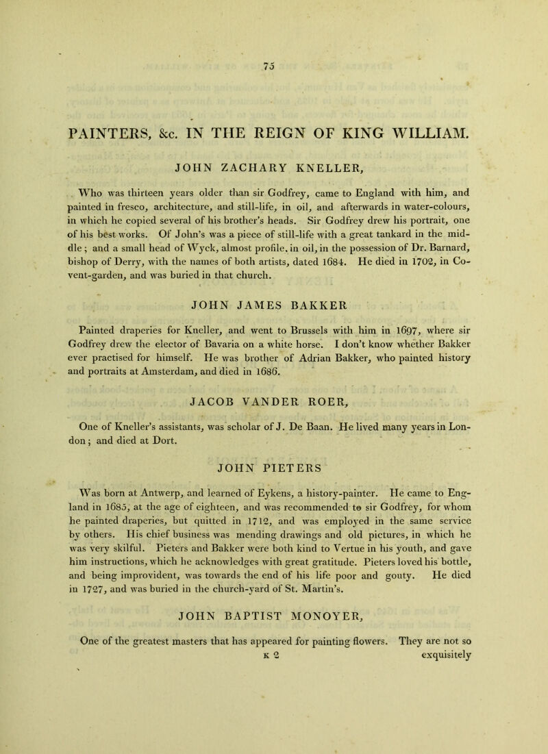 PAINTERS, &c. IN THE REIGN OF KING WILLIAM. JOHN ZACHARY KNELLER, Who was thirteen years older than sir Godfrey, came to England with him, and painted in fresco, architecture, and still-life, in oil, and afterwards in water-colours, in which he copied several of his brother’s heads. Sir Godfrey drew his portrait, one of his best works. Of John’s was a piece of still-life with a great tankard in the mid- dle ; and a small head of Wyck, almost profile, in oil, in the possession of Dr. Barnard, bishop of Derry, with the names of both artists, dated 1084. He died in 1702, in Co- vent-garden, and was buried in that church. JOHN JAMES BARKER Painted draperies for Kneller, and went to Brussels with him in 1697, where sir Godfrey drew the elector of Bavaria on a white horse. I don’t know whether Bakker ever practised for himself. He was brother of Adrian Bakker, who painted history and portraits at Amsterdam, and died in 1686. JACOB VANDER ROER, One of Kneller’s assistants, was scholar of J. De Baan. He lived many years in Lon- don ; and died at Dort. JOHN PIETERS Was born at Antwerp, and learned of Eykens, a history-painter. He came to Eng- land in 1685, at the age of eighteen, and was recommended t© sir Godfrey, for whom he painted draperies, but quitted in 1712, and was employed in the same service by others. His chief business was mending drawings and old pictures, in which he was very skilful. Pieters and Bakker were both kind to Vertue in his youth, and gave him instructions, which he acknowledges with great gratitude. Pieters loved his bottle, and being improvident, was towards the end of his life poor and gouty. He died in 1727, and was buried in the church-yard of St. Martin’s. JOHN BAPTIST MONOYER, One of the greatest masters that has appeared for painting flowers. They are not so