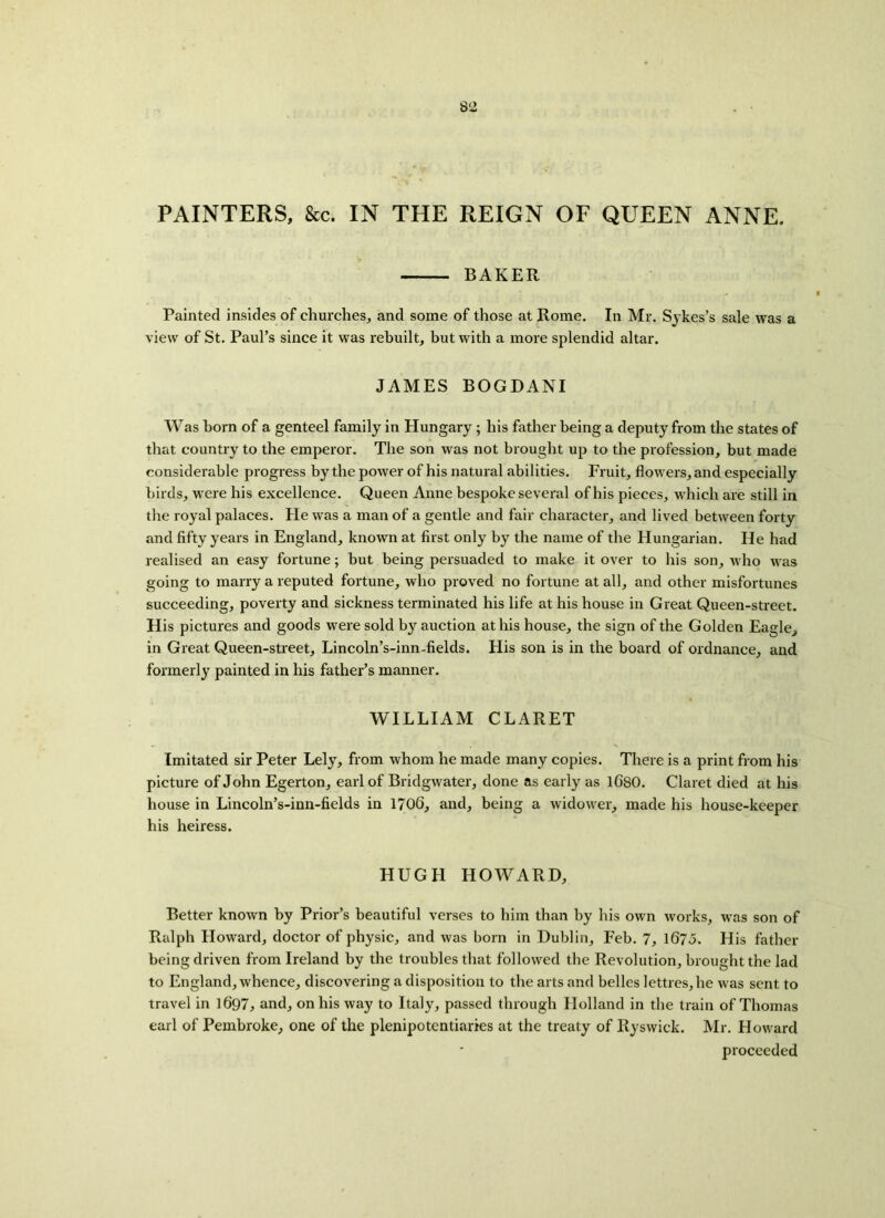 PAINTERS, &c. IN THE REIGN OF QUEEN ANNE. BAKER Painted insides of churches, and some of those at Rome. In Mr. Sykes’s sale was a view of St. Paul’s since it was rebuilt, but with a more splendid altar. JAMES BOGDANI Was born of a genteel family in Hungary ; his father being a deputy from the states of that country to the emperor. The son was not brought up to the profession, but made considerable progress by the power of his natural abilities. Fruit, flowers, and especially birds, were his excellence. Queen Anne bespoke several of his pieces, which are still in the royal palaces. He was a man of a gentle and fair character, and lived between forty and fifty years in England, known at first only by the name of the Hungarian. He had realised an easy fortune; but being persuaded to make it over to his son, who was going to marry a reputed fortune, who proved no fortune at all, and other misfortunes succeeding, poverty and sickness terminated his life at his house in Great Queen-street. His pictures and goods were sold by auction at his house, the sign of the Golden Eagle, in Great Queen-street, Lincoln’s-inn-fields. His son is in the board of ordnance, and formerly painted in his father’s manner. WILLIAM CLARET Imitated sir Peter Lely, from whom he made many copies. There is a print from his picture of John Egerton, earl of Bridgwater, done as early as lGSO. Claret died at his house in Lincoln’s-inn-fields in 1706, and, being a widower, made his house-keeper his heiress. HUGH HOWARD, Better known by Prior’s beautiful verses to him than by his own works, was son of Ralph Howard, doctor of physic, and was born in Dublin, Feb. 7, 1675. His father being driven from Ireland by the troubles that followed the Revolution, brought the lad to England, whence, discovering a disposition to the arts and belles Jetties,he was sent, to travel in 1697, and, on his way to Italy, passed through Holland in the train of Thomas earl of Pembroke, one of the plenipotentiaries at the treaty of Ryswick. Mr. Howard proceeded