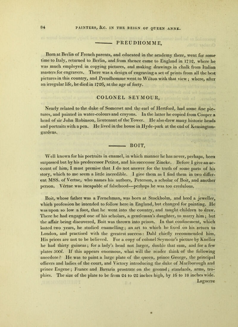 PREUDHOMME, Born at Berlin of French parents, and educated in the academy there, went for some time to Italy, returned to Berlin, and from thence came to England in 1712, where he was much employed in copying pictures, and making drawings in chalk from Italian masters for engravers. There was a design of engraving a set of prints from all the best pictures in this country, and Preudhomme went to Wilton with that view ; where, after an irregular life, he died in 1726, at the age of forty. COLONEL SEYMOUR, Nearly related to the duke of Somerset and the earl of Hertford, had some fine pic- tures, and painted in water-colours and crayons. In the latter he copied from Cooper a head of sir John Robinson, lieutenant of the Tower. He also drew many historic heads and portraits with a pen. He lived in the house in Hyde-park at the end of Ivensington- gardens. BOIT, Well known for his portraits in enamel, in which manner he has never, perhaps, been surpassed but by his predecessor Petitot, and his successor Zincke. Before I give an ac- count of him, I must premise that I do not answer for the truth of some parts of his story, which to me seem a little incredible. I give them as I find them in two differ- ent MSS. of Vertue, who names his authors, Peterson, a scholar of Boit, and another person. Vertue was incapable of falsehood—perhaps he was too credulous. Boit, whose father was a Frenchman, was born at Stockholm, and bred a jeweller, which profession he intended to follow here in England, but changed for painting. He was upon so low a foot, that he went into the country, and taught children to draw. There he had engaged one of his scholars, a gentleman’s daughter, to marry him; but the affair being discovered, Boit was thrown into prison. In that confinement, which lasted two years, he studied enamelling; an art to w hich he fixed on his return to London, and practised with the greatest success: Dahl chiefly recommended him. His prices are not to be believed. For a copy of colonel Seymour’s picture by Kneller he had thirty guineas; for a lady’s head not larger, double that sum, and for a few plates 500/. If this appears enormous, what will the reader think of the following anecdote? He was to paint a large plate of the queen, prince George, the principal officers and ladies of the court, and Victory introducing the duke of Marlborough and prince Eugene; France and Bavaria prostrate on the gronnd; standards, arms, tro- phies. The size of the plate to be from 24 to 22 inches high, by 16 to 18 inches wide. Laguerre