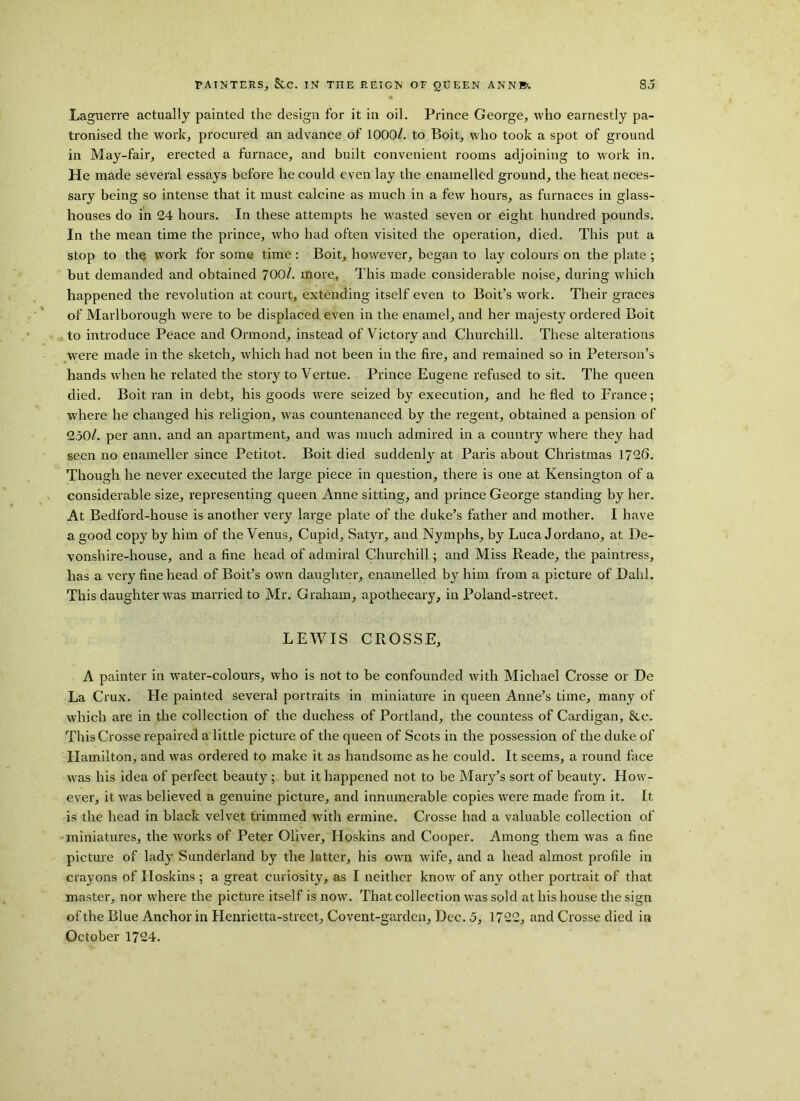 Laguerre actually painted the design for it in oil. Prince George, who earnestly pa- tronised the work, procured an advance of 1000/. to Boit, who took a spot of ground in May-fair, erected a furnace, and built convenient rooms adjoining to work in. He made several essays before he could even lay the enamelled ground, the heat neces- sary being so intense that it must calcine as much in a few hours, as furnaces in glass- houses do in 24 hours. In these attempts he wasted seven or eight hundred pounds. In the mean time the prince, who had often visited the operation, died. This put a stop to the work for some time: Boit, however, began to lay colours on the plate ; hut demanded and obtained 700/. more, This made considerable noise, during which happened the revolution at court, extending itself even to Boit’s work. Their graces of Marlborough were to be displaced even in the enamel, and her majesty ordered Boit to introduce Peace and Ormond, instead of Victory and Churchill. These alterations were made in the sketch, which had not been in the fire, and remained so in Peterson’s hands when he related the story to Vertue. Prince Eugene refused to sit. The queen died. Boit ran in debt, his goods were seized by execution, and he fled to France; where he changed his religion, was countenanced by the regent, obtained a pension of 250/. per ann. and an apartment, and was much admired in a country where they had seen no enameller since Petitot. Boit died suddenlj' at Paris about Christmas 1726. Though he never executed the large piece in question, there is one at Kensington of a considerable size, representing queen Anne sitting, and prince George standing by her. At Bedford-house is another very large plate of the duke’s father and mother. I have a good copy by him of the Venus, Cupid, Satyr, and Nymphs, by Luca Jordano, at De- vonshire-house, and a fine head of admiral Churchill; and Miss Reade, the paintress, has a very fine head of Boit’s own daughter, enamelled by him from a picture of Dahl. This daughter was married to Mr. Graham, apothecary, in Poland-street. LEWIS CROSSE, A painter in water-colours, who is not to be confounded with Michael Crosse or De La Crux. He painted several portraits in miniature in queen Anne’s time, many of which are in the collection of the duchess of Portland, the countess of Cardigan, &c. This Crosse repaired a little picture of the queen of Scots in the possession of the duke of Hamilton, and was ordered to make it as handsome as he could. It seems, a round face was his idea of perfect beauty ; but it happened not to he Mary’s sort of beauty. How- ever, it was believed a genuine picture, and innumerable copies were made from it. It is the head in black velvet trimmed with ermine. Crosse had a valuable collection of miniatures, the works of Peter Oliver, Hoskins and Cooper. Among them was a fine picture of lady Sunderland by the latter, his own wife, and a head almost profile in crayons of Hoskins ; a great curiosity, as I neither know of any other portrait of that master, nor where the picture itself is now. That collection wras sold at his house the sign of the Blue Anchor in Henrietta-street, Covent-garden, Dec. 5, 1722, and Crosse died in October 1724.