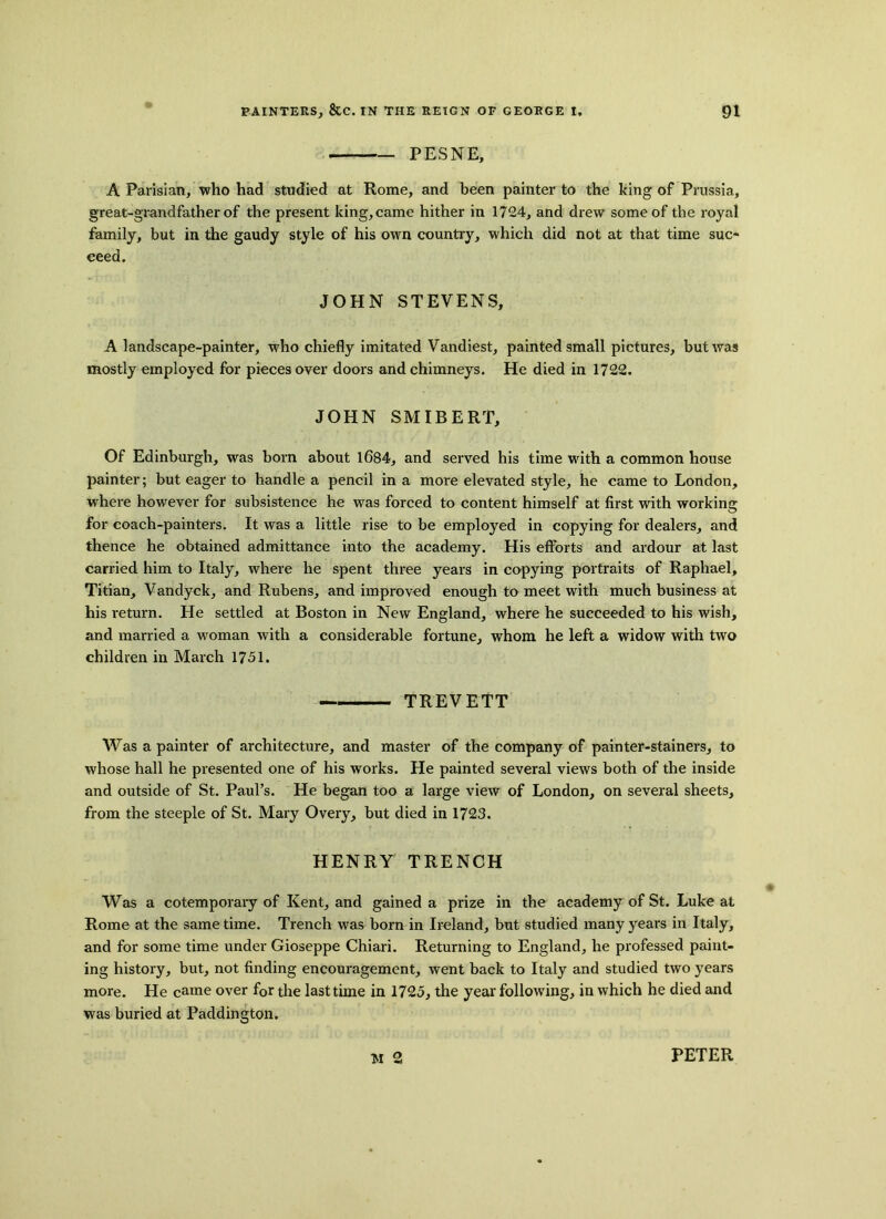 — PESNE, A Parisian, who had studied at Rome, and been painter to the king of Prussia, great-grandfather of the present king, came hither in 1724, and drew some of the royal family, but in the gaudy style of his own country, which did not at that time suc- ceed. JOHN STEVENS, A landscape-painter, who chiefly imitated Vandiest, painted small pictures, but was mostly employed for pieces over doors and chimneys. He died in 1722. JOHN SMIBERT, Of Edinburgh, was born about 1684, and served his time with a common house painter; but eager to handle a pencil in a more elevated style, he came to London, where however for subsistence he was forced to content himself at first with working for coach-painters. It was a little rise to be employed in copying for dealers, and thence he obtained admittance into the academy. His efforts and ardour at last carried him to Italy, where he spent three years in copying portraits of Raphael, Titian, Vandyck, and Rubens, and improved enough to meet with much business at his return. He settled at Boston in New England, where he succeeded to his wish, and married a woman with a considerable fortune, whom he left a widow with two children in March 1751. TREVETT Was a painter of architecture, and master of the company of painter-stainers, to whose hall he presented one of his works. He painted several views both of the inside and outside of St. Paul’s. He began too a large view of London, on several sheets, from the steeple of St. Mary Overy, but died in 1723. HENRY TRENCH Was a cotemporary of Kent, and gained a prize in the academy of St. Luke at Rome at the same time. Trench was born in Ireland, but studied many years in Italy, and for some time under Gioseppe Chiari. Returning to England, he professed paint- ing history, but, not finding encouragement, went back to Italy and studied two years more. He came over for the last time in 1725, the year following, in which he died and was buried at Paddington. M 2 PETER