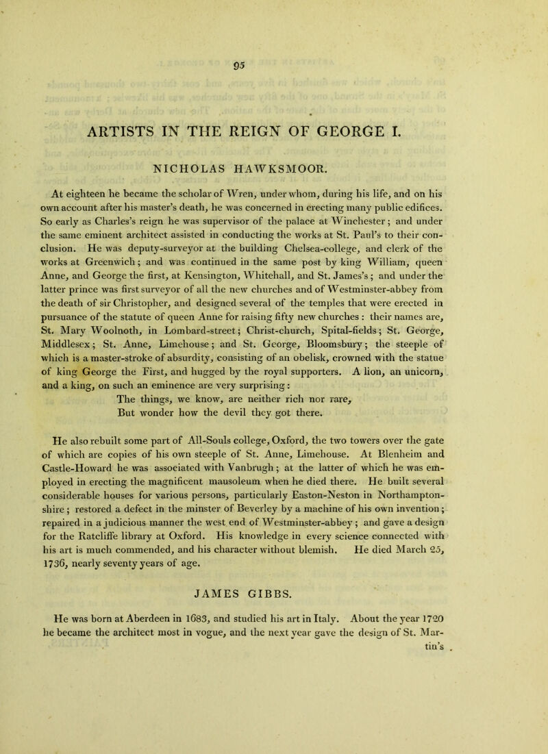 ARTISTS IN THE REIGN OF GEORGE I. NICHOLAS HAWKSMOOR. At eighteen he became the scholar of Wren, under whom, during his life, and on his own account after his master’s death, he was concerned in erecting many public edifices. So early as Charles’s reign he was supervisor of the palace at Winchester; and under the same eminent architect assisted in conducting the works at St. Paul’s to their con- clusion. He was deputy-surveyor at the building Chelsea-college, and clerk of the works at Greenwich; and was continued in the same post by king William, queen Anne, and George the first, at Kensington, Whitehall, and St. James’s ; and under the latter prince was first surveyor of all the new churches and of Westminster-abbey from the death of sir Christopher, and designed several of the temples that were erected in pursuance of the statute of queen Anne for raising fifty new churches : their names are, St. Mary Woolnoth, in Lombard-street; Christ-church, Spital-fields; St. George, Middlesex; St. Anne, Limehouse; and St. George, Bloomsbury; the steeple of which is a master-stroke of absurdity, consisting of an obelisk, crowned with the statue of king George the First, and hugged by the royal supporters. A lion, an unicorn, and a king, on such an eminence are very surprising: The things, we know, are neither rich nor rare. But wonder how the devil they got there. He also rebuilt some part of All-Souls college, Oxford, the two towers over the gate of which are copies of his own steeple of St. Anne, Limehouse. At Blenheim and Castle-Howard he was associated with Vanbrugh; at the latter of which he was em- ployed in erecting the magnificent mausoleum when he died there. He built several considerable houses for various persons, particularly Easton-Neston in Northampton- shire ; restored a defect in the minster of Beverley by a machine of his own invention; repaired in a judicious manner the west end of Westminster-abbey ; and gave a design for the Ratcliffe library at Oxford. His knowledge in every science connected with his art is much commended, and his character without blemish. He died March 25, 1736, nearly seventy years of age. JAMES GIBBS. He was born at Aberdeen in 1683, and studied his art in Italy. About the year 1720 he became the architect most in vogue, and the next year gave the design of St. Mar- tin’s .