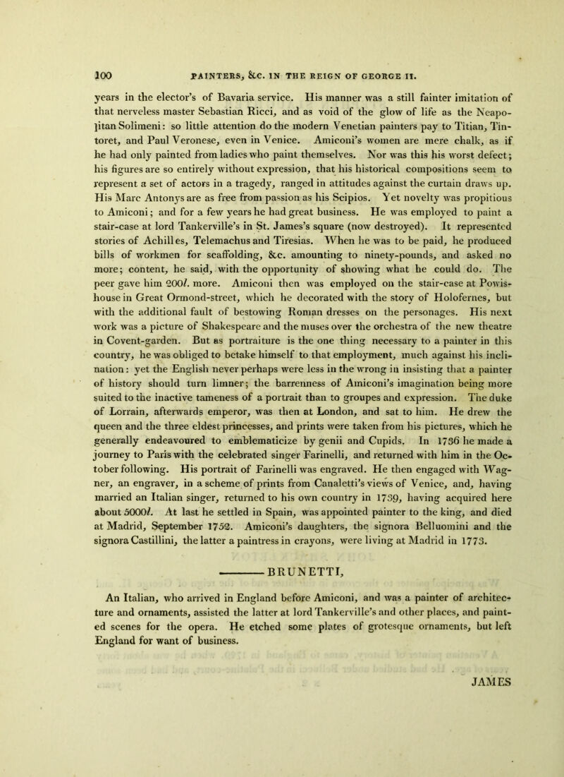 years in the elector’s of Bavaria service. His manner was a still fainter imitation of that nerveless master Sebastian Ricci, and as void of the glow of life as the Neapo- litan Solimeni: so little attention do the modern Venetian painters pay to Titian, Tin- toret, and Paul Veronese, even in Venice. Amieoni’s women are mere chalk, as if he had only painted from ladies who paint themselves. Nor was this his worst defect; his figures are so entirely without expression, that his historical compositions seem to represent a set of actors in a tragedy, ranged in attitudes against the curtain draws up. His Marc Antonysare as free from passion as his Scipios. Yet novelty was propitious to Amiconi; and for a few years he had great business. He was employed to paint a stair-case at lord Tankerville’s in St. James’s square (now destroyed). It represented stories of Achilles, Telemachus and Tiresias. When he was to be paid, he produced bills of workmen for scaffolding, &c. amounting to ninety-pounds, and asked no more; content, he said, with the opportunity of showing what he could do. The peer gave him 200/. more. Amiconi then was employed on the stair-case at Powis- house in Great Ormond-street, which he decorated with the story of Holofernes, but with the additional fault of bestowing Roman dresses on the personages. His next work was a picture of Shakespeare and the muses over the orchestra of the new theatre in Covent-garden. But as portraiture is the one thing necessary to a painter in this country, he was obliged to betake himself to that employment, much against his incli- nation: yet the English never perhaps were less in the wrong in insisting that a painter of history should turn limner; the barrenness of Amiconi’s imagination being more suited to the inactive tameness of a portrait than to groupes and expression. The duke of Lorrain, afterwards emperor, was then at London, and sat to him. He drew the queen and the three eldest princesses, and prints were taken from his pictures, which he generally endeavoured to emblematicize by genii and Cupids. In 1736 he made a journey to Paris with the celebrated singer Farinelli, and returned with him in the Oc- tober following. His portrait of Farinelli was engraved. He then engaged with Wag- ner, an engraver, in a scheme of prints from Canaletti’s views of Venice, and, having married an Italian singer, returned to his own country in 1739, having acquired here about 3000/. At last he settled in Spain, was appointed painter to the king, and died at Madrid, September 1752. Amiconi’s daughters, the signora Belluomini and the signora Castillini, the latter a paintress in crayons, were living at Madrid in 1773. BRUNETTI, An Italian, who arrived in England before Amiconi, and was a painter of architec- ture and ornaments, assisted the latter at lord Tankerville’s and other places, and paint- ed scenes for the opera. He etched some plates of grotesque ornaments, but left England for want of business.