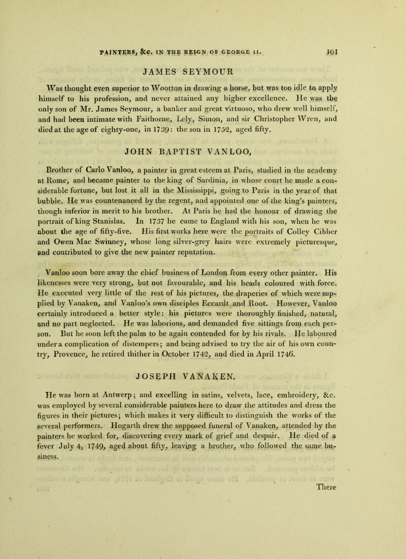 JAMES SEYMOUR Was thought even superior to Wootton in drawing a horse, but was too idle to, apply himself to his profession, and never attained any higher excellence. He was the only son of Mr. James Seymour, a banker and great virtuoso, who drew well himself, and had been intimate with Faithorne, Lely, Simon, and sir Christopher Wren, aud died at the age of eighty-one, in 1739: the son in 1752, aged fifty. JOHN BAPTIST VANLOO, Brother of Carlo Vanloo, a painter in great esteem at Paris, studied in the academy at Rome, and became painter to the king of Sardinia, in whose court he made a con- siderable fortune, but lost it all in the Mississippi, going to Paris in the year of that bubble. He was countenanced by the regent, and appointed one of the king’s painters, though inferior in merit to his brother. At Paris he had the honour of drawing the portrait of king Stanislas. In 1737 he came to England with his son, when he was about the age of fifty-five. His first works here were the portraits of Colley Cibber and Owen Mac Swinney, whose long silver-grey hairs were extremely picturesque, and contributed to give the new painter reputation. Vanloo soon bore away the chief business of London from every other painter. His likenesses were very strong, but not favourable, and his heads coloured with force. He executed very little of the rest of his pictures, the draperies of which were sup- plied by Vanaken, and Vanloo’s own disciples Eccardt and Root. However, Vanloo certainly introduced a better style: his pictures were thoroughly finished, natural, and no part neglected. He was laborious, and demanded five sittings from each per- son. But he soon left the palm to be again contended for by his rivals. He laboured under a complication of distempers; and being advised to try the air of his own coun- try, Provence, he retired thither in October 1742, and died in April 1746. JOSEPH VANAKEN. He was born at Antwerp; and excelling in satins, velvets, lace, embroidery, &c. was employed by several considerable painters here to draw the attitudes and dress the figures in their pictures; which makes it very difficult to distinguish the works of the several performers. Hogarth drew the supposed funeral of Vanaken, attended by the painters he worked for, discovering every mark of grief and despair. He died of a fever July 4, 1749, aged about fifty, leaving a brother, who followed the same bu- siness. There