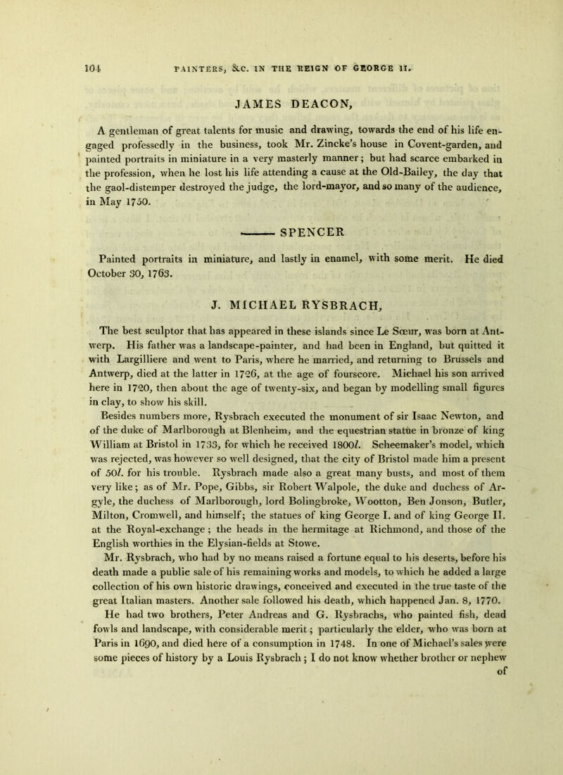 JAMES DEACON, A gentleman of great talents for music and drawing, towards the end of his life en- gaged professedly in the business, took Mr. Zincke’s house in Covent-garden, and painted portraits in miniature in a very masterly manner; but had scarce embarked in the profession, when he lost his life attending a cause at the Old-Bailey, the day that the gaol-distemper destroyed the judge, the lord-mayor, and so many of the audience, in May 1750. SPENCER Painted portraits in miniature, and lastly in enamel, with some merit. He died October 30, 1763. J. MICHAEL RYSBRACH, The best sculptor that has appeared in these islands since Le Soeur, was born at Ant- werp. His father was a landscape-painter, and had been in England, but quitted it with Largilliere and went to Paris, where he married, and returning to Brussels and Antwerp, died at the latter in 1726, at the age of fourscore. Michael his son arrived here in 1720, then about the age of twenty-six, and began by modelling small figures in clay, to show his skill. Besides numbers more, Rysbrach executed the monument of sir Isaac Newton, and of the duke of Marlborough at Blenheim, and the equestrian statue in bronze of king William at Bristol in 1733, for which he received 1800^. Scheemaker’s model, which was rejected, was however so well designed, that the city of Bristol made him a present of 50l. for his trouble. Rysbrach made also a great many busts, and most of them very like; as of Mr. Pope, Gibbs, sir Robert Walpole, the duke and duchess of Ar- gyle, the duchess of Marlborough, lord Bolingbroke, Wootton, Ben Jonson, Butler, Milton, Cromwell, and himself; the statues of king George I. and of king George II. at the Royal-exchange; the heads in the hermitage at Richmond, and those of the English worthies in the Elysian-fields at Stowe. Mr. Rysbrach, who had by no means raised a fortune equal to his deserts, before his death made a publie sale of his remaining works and models, to which he added a large collection of his own historic drawings, conceived and executed in the true taste of the great Italian masters. Another sale followed his death, which happened Jan. 8, 1770. He had two brothers, Peter Andreas and G. Rysbrachs, who painted fish, dead fowls and landscape, with considerable merit; particularly the elder, who was born at Paris in 1690, and died here of a consumption in 1748. In one of Michael’s sales jvere some pieces of history by a Louis Rysbrach ; I do not know whether brother or nephew of