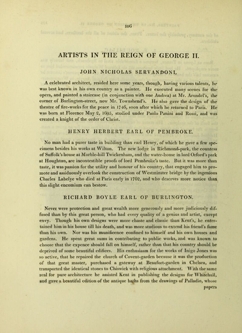 JOHN NICHOLAS SERVANDONI, A celebrated architect, resided here some years, though, having various talents, he was best known in his own country as a painter. He executed many scenes for the opera, and painted a staircase (in conjunction with one Andrea) at Mr. Arundel’s, the corner of Burlington-street, now Mr. Townshend’s. He also gave the design of the theatre of fire-works for the peace in 1746, soon after which he returned to Paris. He was born at Florence May 2, 1690, studied under Paolo Panini and Rossi, and was created a knight of the order of Christ. HENRY HERBERT EARL OF PEMBROKE. No man had a purer taste in building than earl Henry, of which he gave a few spe- cimens besides his works at Wilton. The new lodge in Richmoncl-park, the countess of Suffolk’s house at Marble-hill Twickenham, and the water-house in lord Orford’s park at Houghton, are incontestible proofs of lord Pembroke’s taste. But it was more than taste, it was passion for the utility and honour of his country, that engaged him to pro- mote and assiduously overlook the construction of Westminster bridge by the ingenious Charles Labelye who died at Paris early in 1762, and who deserves more notice than this slight encomium can bestow. RICHARD BOYLE EARL OF BURLINGTON. Never were protection and great wealth more generously and more judiciously dif- fused than by this great person, who had every quality of a genius and artist, except envy. Though his own designs were more chaste and classic than Kent’s, he enter- tained him in his house till his death, and was more studious to extend his friend’s fame than his own. Nor was his munificence confined to himself and his own houses and gardens. He spent great sums in contributing to public works, and was known to choose that the expence should fall on himself, rather than that his country should be deprived of some beautiful edifices. His enthusiasm for the works of Inigo Jones was so active, that he repaired the church of Covent-garden because it was the production of that great master, purchased a gateway at Beaufort-garden in Chelsea, and transported the identical stones to Chiswick with religious attachment. With the same zeal for pure architecture he assisted Kent in publishing the designs for Whitehall, and gave a beautiful edition of the antique bafhs from the drawings of Palladio, whose papers