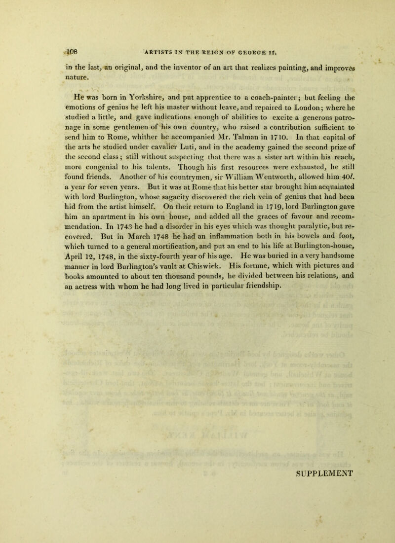 in the last, an original, and the inventor of an art that realizes painting, and improves nature. He was born in Yorkshire, and put apprentice to a coach-painter; but feeling the emotions of genius he left his master without leave, and repaired to London; where he studied a little, and gave indications enough of abilities to excite a generous patro- nage in some gentlemen of his own country, who raised a contribution sufficient to send him to Rome, whither he accompanied Mr. Talman in 1/10. In that capital of the arts he studied under cavalier Luti, and in the academj^ gained the second prize of the second class; still without suspecting that there was a sister art within his reach, more congenial to his talents. Though his first resources were exhausted, he still found friends. Another of his countrymen, sir William Wentworth, allowed him 40/. a year for seven years. But it was at Rome that his better star brought him acquainted with lord Burlington, whose sagacity discovered the rich vein of genius that had been hid from the artist himself. On their return to England in 1719;lord Burlington gave him an apartment in his own house, and added all the graces of favour and recom- mendation. In 1743 he had a disorder in his eyes which was thought paralytic, but re- covered. But in March 1748 he had an inflammation both in his bowels and foot, which turned to a general mortification, and put an end to his life at Burlington-house, April 12, 1748, in the sixty-fourth year of his age. He was buried in a very handsome manner in lord Burlington’s vault at Chiswick. His fortune, which with pictures and books amounted to about ten thousand pounds, he divided between his relations, and an actress with whom he had long lived in particular friendship. SUPPLEMENT