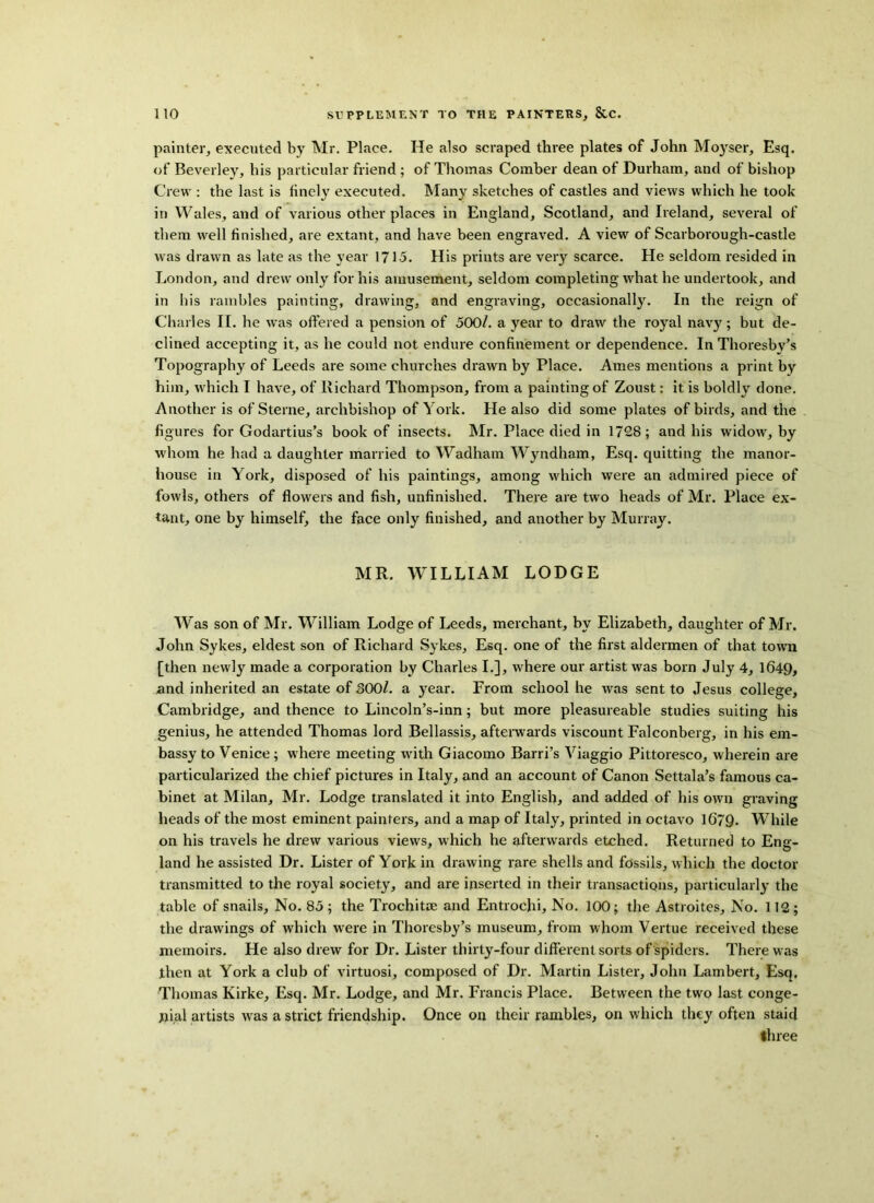 painter, executed by Mr. Place. He also scraped three plates of John Moyser, Esq. of Beverley, his particular friend ; of Thomas Comber dean of Durham, and of bishop Crew : the last is finely executed. Many sketches of castles and views which he took in Wales, and of various other places in England, Scotland, and Ireland, several of them well finished, are extant, and have been engraved. A view of Scarborough-castle was drawn as late as the year 171.5. His prints are very scarce. He seldom resided in London, and drew only for his amusement, seldom completing what he undertook, and in bis rambles painting, drawing, and engraving, occasionally. In the reign of Charles II. he was offered a pension of 500/. a year to draw the royal navy; but de- clined accepting it, as he could not endure confinement or dependence. In Thoresbv’s Topography of Leeds are some churches drawn by Place. Ames mentions a print by him, which I have, of Richard Thompson, from a painting of Zoust: it is boldly done. Another is of Sterne, archbishop of York. He also did some plates of birds, and the figures for Godartius’s book of insects. Mr. Place died in 1728; and his widow, by whom he had a daughter married to Wadham Wyndham, Esq. quitting the manor- house in York, disposed of his paintings, among which were an admired piece of fowls, others of flowers and fish, unfinished. There are two heads of Mr. Place ex- tant, one by himself, the face only finished, and another by Murray. MR. WILLIAM LODGE Was son of Mr. William Lodge of Leeds, merchant, by Elizabeth, daughter of Mr. John Sykes, eldest son of Richard Sykes, Esq. one of the first aldermen of that town [then newly made a corporation by Charles I.], where our artist was born July 4, 1649, and inherited an estate of 300/. a year. From school he was sent to Jesus college, Cambridge, and thence to Lincoln’s-inn; but more pleasureable studies suiting his genius, he attended Thomas lord Bellassis, afterwards viscount Falconberg, in his em- bassy to Venice ; where meeting with Giacomo Barri’s Viaggio Pittoresco, wherein are particularized the chief pictures in Italy, and an account of Canon Settala’s famous ca- binet at Milan, Mr. Lodge translated it into English, and added of his own graving heads of the most eminent painters, and a map of Italy, printed in octavo 1679. While on his travels he drew various views, which he afterwards etched. Returned to Eng- land he assisted Dr. Lister of York in drawing rare shells and fossils, which the doctor transmitted to the royal society, and are inserted in their transactions, particularly the table of snails. No. 85 ; the Trochitae and Entrochi, No. 100; the Astroites, No. 112 ; the drawings of which were in Thoresby’s museum, from whom Vertue received these memoirs. He also drew for Dr. Lister thirty-four different sorts of spiders. There was then at York a club of virtuosi, composed of Dr. Martin Lister, John Lambert, Esq, Thomas Kirke, Esq. Mr. Lodge, and Mr. Francis Place. Between the two last conge- nial artists was a strict friendship. Once on their rambles, on which they often staid three