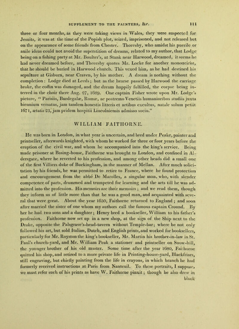 three or four months, as they were taking views in Wales, they were suspected for Jesuits, it was at the time of the Popish plot, seized, imprisoned, and not released but on the appearance of some friends from Chester. Thoresby, who amidst his puerile or anile ideas could not avoid the superstition of dreams, related to my author, that Lodge being on a fishing party at Mr. Boulter’s, at Stank near Harwood, dreamed, it seems he had never dreamed before, and Thoresby quotes Mr. Locke for another mononeirist, that he should be buried in Harwood church. This vexed him, as he had destined his sepulture at Gisburn, near Craven, by his mother. A dream is nothing without the completion : Lodge died at Leeds ; but as the hearse passed by Harwood the carriage broke, the coffin was damaged, and the dream happily fulfilled, the corpse being in- terred in the choir there Aug. 27, 1689. One captain Fisher wrote upon Mr. Lodge’s picture, “ Parisiis, Burdegalre, Romas, ac postremo Venetiis humanioribus studiis juxta biennium versatus, jam tandem honestis litteris et artibus excultus, natale solum petiit 1671, aetatis23, jampridem hospitii Lincolniensis admisso socio.” WILLIAM FAITHORNE. He was born in London, in what year is uncertain, and bred under Peake, painter and printseller, afterwards knighted, with whom he worked for three or four years before the eruption of the civil war, and whom he accompanied into the king’s service. Being made prisoner at Basing-house, Faithorne was brought to London, and confined in Al~ dersgate, where he reverted to his profession, and among other heads did a small one of the first Villiers duke of Buckingham, in the manner of Mellan. After much solici- tation by his friends, he was permitted to retire to France, where he found protection and encouragement from the abbe De Marolles, a singular man, who, with slender competence of parts, drummed and trumpeted for learning and the arts till he was ad- mitted into the profession. His memoirs are their memoirs ; and we read them, though they inform us of little more than that he was a good man, and acquainted with seve- ral that were great. About the year 1650, Faithorne returned to England ; and soon after married the sister of one whom my authors call the famous captain Cround. By her he had two sons and a daughter; Henry bred a bookseller, William to his father’s profession. Faithorne now set up in a new shop, at the sign of the Ship next to the Drake, opposite the Palsgrave’s-head-tavern without Temple-bar; where he not only followed his art, but sold Italian, Dutch, and English prints, and worked for booksellers, particularly for Mr. Royston the king’s bookseller, Mr. Martin his brother-in-law in St. Paul’s church-yard, and Mr. William Peak a stationer and printseller on Snow-hill, the younger brother of his old master. Some time after the year lt)80, Faithorne quitted his shop, and retired to a more private life in Printing-house-yard, Blackfriars, still engraving, but chiefly painting from the life in crayons, in which branch he had formerly received instructions at Paris from Nanteuil. To these portraits, I suppose, we must refer such of his prints as have W. Faithorne pinxit; though he also drew in black