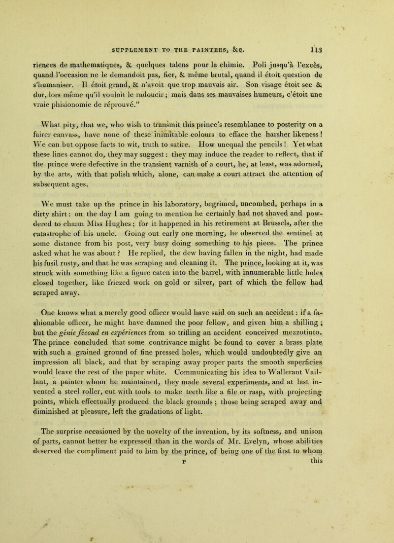 riences de mathematiques, & quelques talens pour la ehimie. Poli jusqu’a l’exc&s, quand 1’occasion ne le demandoit pas, fier, & meme brutal, quand il etoit question de s’humaniser. II etoit grand, & n’avoit que trop mauvais air. Son visage etoit sec & dur, lors meme qu’il vouloit le radoucir; mais dans ses mauvaises humeurs, c’etoit une vraie phisionomie de reprouve.” What pity, that we, who wish to transmit this prince’s resemblance to posterity on a fairer canvass, have none of these inimitable colours to efface the harsher likeness! We can but oppose facts to wit, truth to satire. How unequal the pencils ! Yet what these lines cannot do, they may suggest: they may induce the reader to reflect, that if the prince were defective in the transient varnish of a court, he, at least, was adorned, by the arts, with that polish which, alone, can make a court attract the attention of subsequent ages. We must take up the prince in his laboratory, begrimed, uncombed, perhaps in a dirty shirt: on the day I am going to mention he certainly had not shaved and pow- dered to charm Miss Hughes; for it happened in his retirement at Brussels, after the catastrophe of his uncle. Going out early one morning, he observed the sentinel at some distance from his post, very busy doing something to his piece. The prince asked what he was about ? He replied, the dew having fallen in the night, had made his fusil rusty, and that he was scraping and cleaning it. The prince, looking at it, was struck with something like a figure eaten into the barrel, with innumerable little holes closed together, like friezed work on gold or silver, part of which the fellow had scraped away. One knows what a merely good officer would have said on such an accident: if a fa- shionable officer, he might have damned the poor fellow, and given him a shilling; but the genie fecond en experiences from so trifling an accident conceived mezzotinto. The prince concluded that some contrivance might be found to cover a brass plate with such a grained ground of fine pressed holes, which would undoubtedly give an impression all black, and that by scraping away proper parts the smooth superficies vrould leave the rest of the paper white. Communicating his idea to Wallerant Vail- lant, a painter whom he maintained, they made several experiments, and at last in- vented a steel roller, cut with tools to make teeth like a file or rasp, with projecting points, which effectually produced the black grounds ; those being scraped away and diminished at pleasure, left the gradations of light. The surprise occasioned by the novelty of the invention, by its softness, and unison of parts, cannot better be expressed than in the words of Mr. Evelyn, whose abilities deserved the compliment paid to him by the prince, of being one of the first to whom p this .4