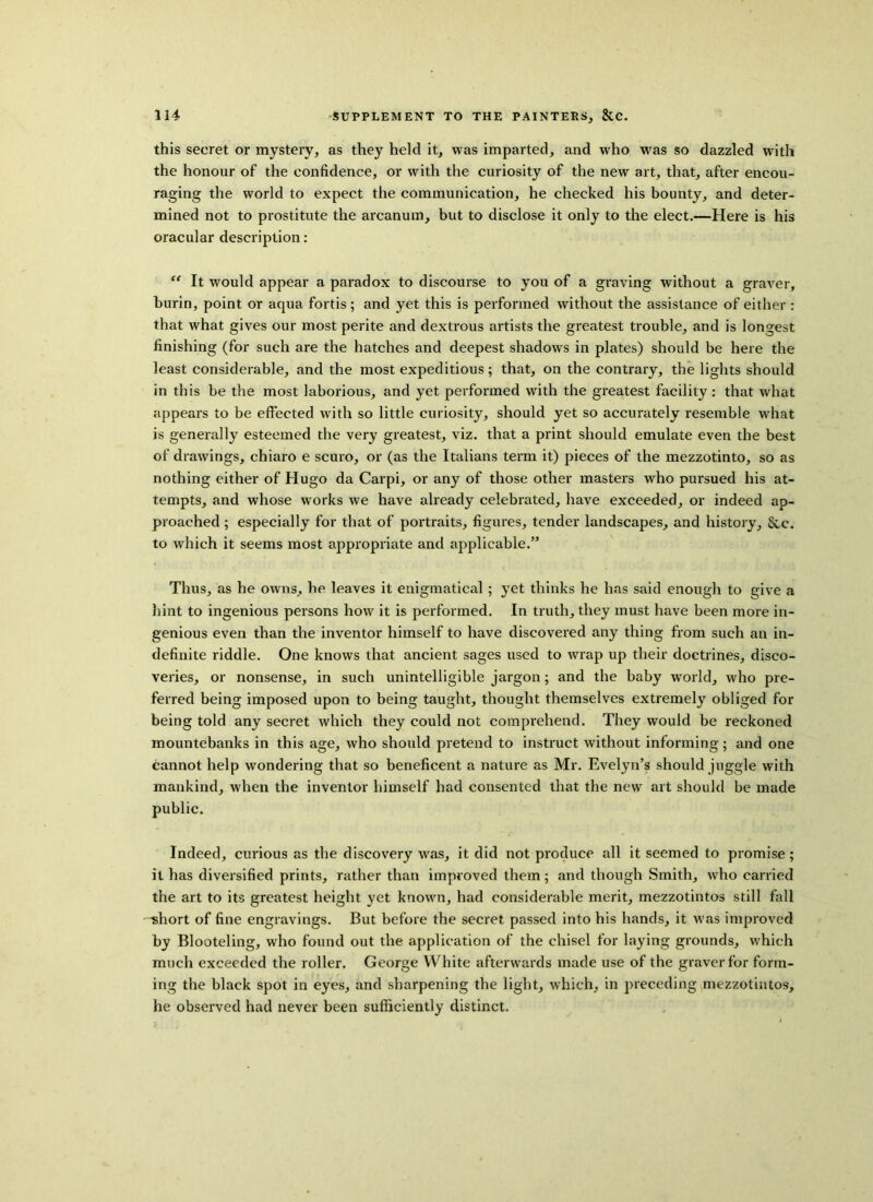 this secret or mystery, as they held it, was imparted, and who was so dazzled writh the honour of the confidence, or with the curiosity of the new art, that, after encou- raging the world to expect the communication, he checked his bounty, and deter- mined not to prostitute the arcanum, but to disclose it only to the elect.—Here is his oracular description: “ It would appear a paradox to discourse to you of a graving without a graver, burin, point or aqua fortis; and yet this is performed without the assistance of either : that what gives our most perite and dextrous artists the greatest trouble, and is longest finishing (for such are the hatches and deepest shadows in plates) should be here the least considerable, and the most expeditious; that, on the contrary, the lights should in this be the most laborious, and yet performed with the greatest facility: that what appears to be effected with so little curiosity, should yet so accurately resemble what is generally esteemed the very greatest, viz. that a print should emulate even the best of drawings, chiaro e scuro, or (as the Italians term it) pieces of the mezzotinto, so as nothing either of Hugo da Carpi, or any of those other masters who pursued his at- tempts, and whose works we have already celebrated, have exceeded, or indeed ap- proached ; especially for that of portraits, figures, tender landscapes, and history, &c. to which it seems most appropriate and applicable.” Thus, as he owns, he leaves it enigmatical; yet thinks he has said enough to give a hint to ingenious persons how it is performed. In truth, they must have been more in- genious even than the inventor himself to have discovered any thing from such an in- definite riddle. One knows that ancient sages used to wrap up their doctrines, disco- veries, or nonsense, in such unintelligible jargon; and the baby world, who pre- ferred being imposed upon to being taught, thought themselves extremely obliged for being told any secret which they could not comprehend. They would be reckoned mountebanks in this age, who should pretend to instruct without informing; and one cannot help wondering that so beneficent a nature as Mr. Evelyn’s should juggle with mankind, when the inventor himself had consented that the new art should be made public. Indeed, curious as the discovery was, it did not produce all it seemed to promise; it has diversified prints, rather than improved them ; and though Smith, who carried the art to its greatest height yet known, had considerable merit, mezzotintos still fall '-short of fine engravings. But before the secret passed into his hands, it was improved by Blooteling, who found out the application of the chisel for laying grounds, which much exceeded the roller. George White afterwards made use of the graver for form- ing the black spot in eyes, and sharpening the light, which, in preceding mezzotintos, he observed had never been sufficiently distinct.