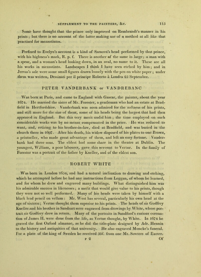 Some have thought that the prince only improved on Rembrandt’s manner in his prints ; but there is no account of the latter making use of a method at all like that practised for mezzotintos. Prefixed to Evelyn’s account is a kind of Saracen’s head performed by that prince, with his highness’s mark, R. p. f. There is another of the same in large; a man with a spear, and a woman’s head looking down, in an oval, no name to it. These are all his works in mezzotinto. Landscapes I think I have seen etched by him; and in Jervas’s sale were some small figures drawn loosely with the pen on white paper ; under them was written, Dessinati per il principe Roberto a Londra 23 Septembre. PETER VANDERBANK or VANDREBANC Was bom at Paris, and came to England with Gascar, the painter, about the year 1674. He married the sister of Mr. Forester, a gentleman who had an estate at Brad- field in Hertfordshire. Vanderbank was soon admired for the softness of his prints, and still more for the size of them, some of his heads being the largest that had then appeared in England. But this very merit undid him ; the time employed on such considerable works was by no means compensated in the price. He was reduced to want, and, retiring to his brother-in-law, died at Bradfield, and was buried in the church there in 1697. After his death, his widow disposed of his plates to one Brown, a printseller, who made great advantage of them, and left an easy fortune. Vander- bank had three sons. The eldest had some share in the theatre at Dublin. The youngest, William, a poor labourer, gave this account to Vertue. In the family of Forester was a portrait of the father by Kneller, and of the eldest son. ROBERT WHITE Was born in London 1654, and had a natural inclination to drawing and etching, which he attempted before he had any instructions from Loggan, of whom he learned, and for whom he drew and engraved many buildings. What distinguished him was his admirable success in likenesses; a merit that would give value to his prints, though they were not so well performed. Many of his heads were taken by himself with a black lead pencil on vellum : Mr. West has several, particularly his own head at the age of sixteen ; Vertue thought them superior to his prints. The heads of sir Godfrey Kneller and his brother in Sandrart were engraved from drawings by White, whose por- trait sir Godfrey drew in return. Many of the portraits in Sandford’s curious corona- tion of James II, were done from the life, as Vertue thought, by White. In 1674 he graved the first Oxford almanac, as he did the title-plate designed by Adr. Ilennin to the history and antiquities of that university. He also engraved Moncke’s funeral. For a plate of the king of Sweden he received 30l. from one Mr. Sowters of Exeter. p 2 Of