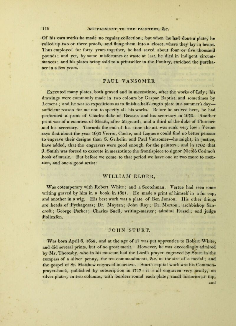 Of his own works he made no regular collection ; but when he had done a plate, he rolled up two or three proofs, and flung them into a closet, where they lay in heaps. Thus employed for forty years together, he had saved about four or five thousand pounds; and yet, by some misfortunes or waste at last, he died in indigent circum- stances ; and his plates being sold to a printseller in the Poultry, enriched the purcha- ser in a few years. PAUL VANSOMER Executed many plates, both graved and in mezzotinto, after the works of Lely ; his drawings were commonly made in two colours by Gaspar Baptist, and sometimes by Lemens ; and he was so expeditious as to finish a half-length plate in a summer’s day— sufficient reason for me not to specify all his works. Before he arrived here, he had performed a print of Charles duke of Bavaria and his secretary in 1670. Another print was of a countess of Meath, after Mignard ; and a third of the duke of Florence and his secretary. Towards the end of his time the art was sunk very low : Vertue says that about the year 1690 Verrio, Cooke, and Laguere could find no better persons to engrave their designs than S. Gribelin and Paul Vansomer—he might, in justice, have added, that the engravers were good enough for the painters; and in 1702 that J. Smith was forced to execute in mezzotinto the frontispiece to signor Nicolo Cosimo’s book of music. But before we come to that period we have one or twro more to men- tion, and one a good artist: WILLIAM ELDER, Was cotemporary with Robert White; and a Scotchman. Vertue had seen some Writing graved by him in a book in 1681. He made a print of himself in a fur cap, and another in a wig. His best work was a plate of Ben Jonson. His other things are heads of Pythagoras; Dr. Mayern; John Ray; Dr. Morton; archbishop San- croft; George Parker; Charles Snell, writing-master; admiral Russel; and judge Pollexfen. JOHN STURT. Was born April 6, 1658, and at the age of 17 was put apprentice to Robert White, and did several prints, but of no great merit. However, he was exceedingly admired by Mr. Thoresby, who in his museum had the Lord’s prayer engraved by Sturt in the compass of a silver penny, the ten commandments, &c. in the size of a medal ; and the gospel of St. Matthew engraved in octavo. Stin t’s capital w ork was his Common- prayer-book, published by subscription in 1717 : it is all engraven very neatly, on silver plates, in two columns, with borders round each plate; small histories at top, and