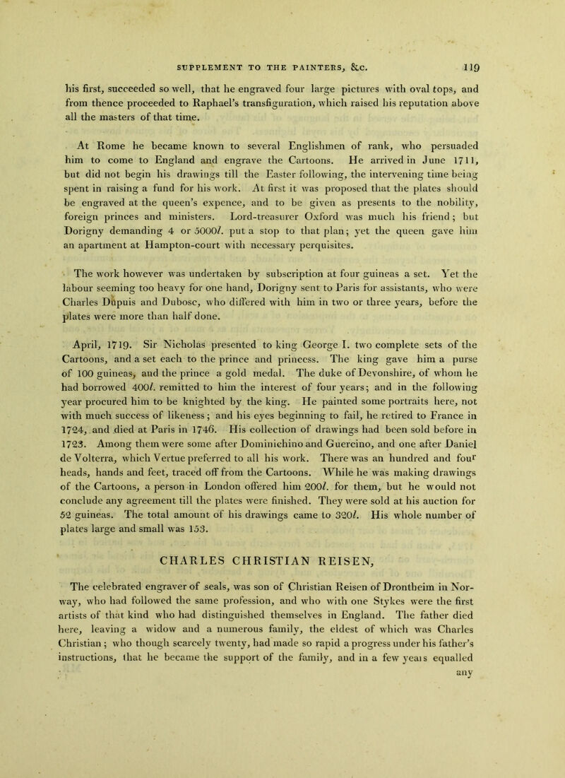 his first, succeeded so well, that he engraved four large pictures with oval tops, and from thence proceeded to Raphael’s transfiguration, which raised his reputation above all the masters of that time. At Rome he became known to several Englishmen of rank, who persuaded him to come to England and engrave the Cartoons. He arrived in June 1711, but did not begin his drawings till the Easter following, the intervening time being spent in raising a fund for his work. At first it was proposed that the plates should be engraved at the queen’s expence, and to be given as presents to the nobility, foreign princes and ministers. Lord-treasurer Oxford was much his friend ; but Dorigny demanding 4 or 5000/. put a stop to that plan; yet the queen gave him an apartment at Hampton-court with necessary perquisites. The work however was undertaken by subscription at four guineas a set. Yet the labour seeming too heavy for one hand, Dorigny sent to Paris for assistants, who were Charles Dupuis and Dubose, who differed with him in two or three years, before the plates were more than half done. April, 1719. Sir Nicholas presented to king George I. two complete sets of the Cartoons, and a set each to the prince and princess. The king gave him a purse of 100 guineas, and the prince a gold medal. The duke of Devonshire, of whom he had borrowed 400/. remitted to him the interest of four years; and in the following year procured him to be knighted by the king. He painted some portraits here, not with much success of likeness; and his eyes beginning to fail, he retired to France in 1724, and died at Paris in 1746. His collection of drawings had been sold before in 1723. Among them were some after Dominichino and Guercino, and one after Daniel deVolterra, which Vertue preferred to all his work. There was an hundred and fou1' heads, hands and feet, traced off from the Cartoons. While he was making drawings of the Cartoons, a person in London offered him 200/. for them, but he would not conclude any agreement till the plates were finished. They were sold at his auction for 52 guineas. The total amount of his drawings came to 320/. His whole number of plates large and small was 153. CHARLES CHRISTIAN R El SEN, The celebrated engraver of seals, was son of Christian Reisen of Drontheim in Nor- way, who had followed the same profession, and who with one Stykes were the first artists of that kind who had distinguished themselves in England. The father died here, leaving a widow and a numerous family, the eldest of which wras Charles Christian ; who though scarcely twenty, had made so rapid a progress under his father’s instructions, that he became the support of the family, and in a fewyeais equalled any