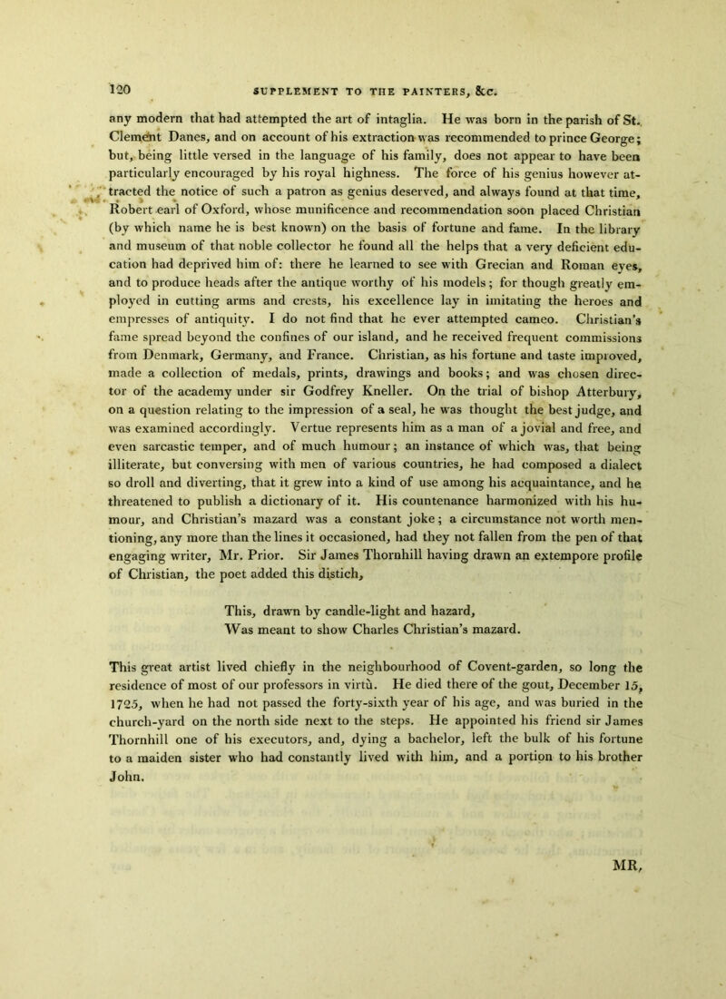 any modern that had attempted the art of intaglia. He was born in the parish of St. Clement Danes, and on account of his extraction was recommended to prince George; but, being little versed in the language of his family, does not appear to have been particularly encouraged by his royal highness. The force of his genius however at- tracted the notice of such a patron as genius deserved, and always found at that time, Robert earl of Oxford, whose munificence and recommendation soon placed Christian (by which name he is best known) on the basis of fortune and fame. In the library and museum of that noble collector he found all the helps that a very deficient edu- cation had deprived him of: there he learned to see with Grecian and Roman eyes, and to produce heads after the antique worthy of his models; for though greatly em- ployed in cutting arms and crests, his excellence lay in imitating the heroes and empresses of antiquity. I do not find that he ever attempted cameo. Christian’s fame spread beyond the confines of our island, and he received frequent commissions from Denmark, Germany, and France. Christian, as his fortune and taste improved, made a collection of medals, prints, drawings and books; and was chosen direc- tor of the academy under sir Godfrey Kneller. On the trial of bishop Atterbury, on a question relating to the impression of a seal, he was thought the best judge, and was examined accordingly. Vertue represents him as a man of a jovial and free, and even sarcastic temper, and of much humour; an instance of which was, that being illiterate, but conversing with men of various countries, he had composed a dialect so droll and diverting, that it grew into a kind of use among his acquaintance, and he threatened to publish a dictionary of it. His countenance harmonized with his hu- mour, and Christian’s mazard was a constant joke; a circumstance not worth men- tioning, any more than the lines it occasioned, had they not fallen from the pen of that engaging writer, Mr. Prior. Sir James Thornhill having drawn an extempore profile of Christian, the poet added this distich. This, drawn by candle-light and hazard. Was meant to show Charles Christian’s mazard. This great artist lived chiefly in the neighbourhood of Covent-garden, so long the residence of most of our professors in virtu. He died there of the gout, December 15, 1725, when he had not passed the forty-sixth year of his age, and was buried in the church-yard on the north side next to the steps. He appointed his friend sir James Thornhill one of his executors, and, dying a bachelor, left the bulk of his fortune to a maiden sister who had constantly lived with him, and a portion to his brother John.