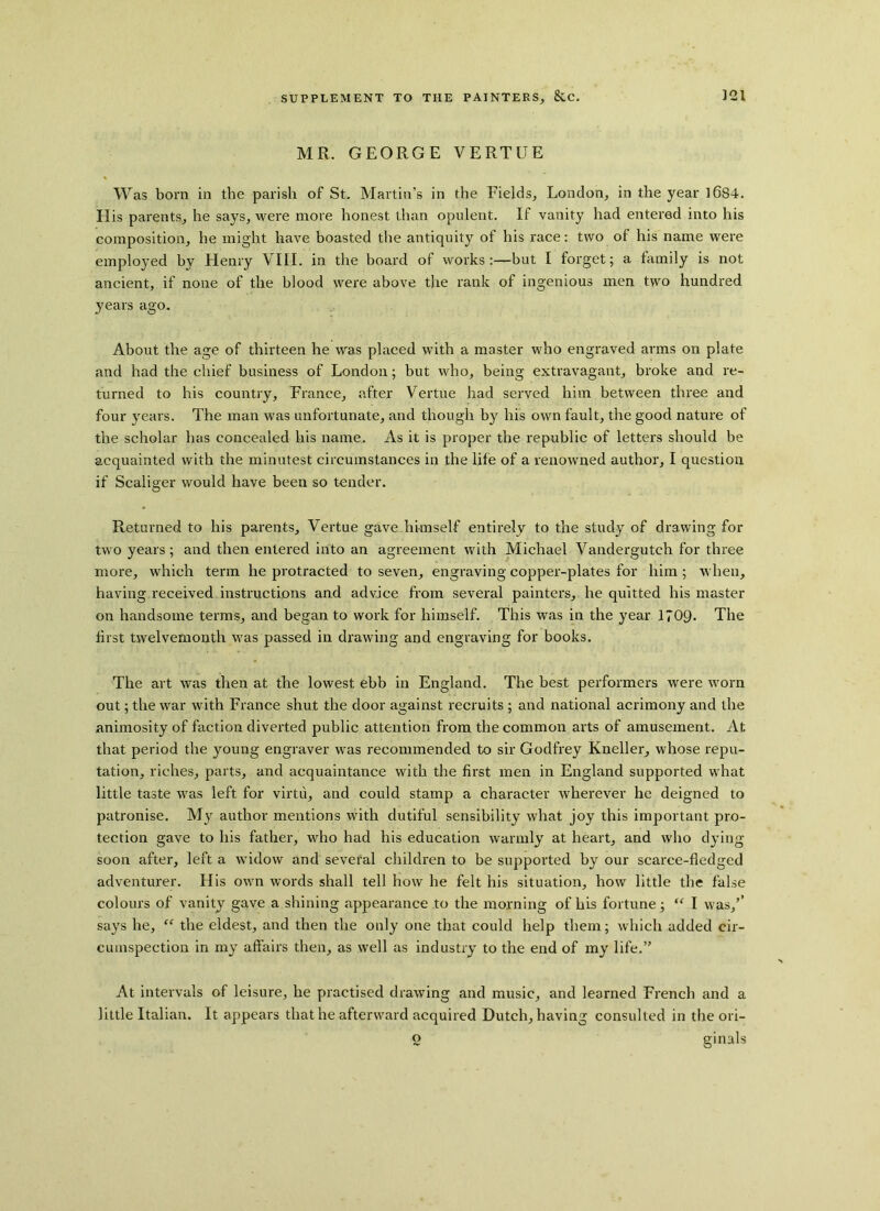 MR. GEORGE VERTUE Was born in the parish of St. Martin’s in the Fields, London, in the year 1684. His parents, he says, were more honest than opulent. If vanity had entered into his composition, he might have boasted the antiquity of his race: two of his name were employed by Henry VIII. in the board of works:—but I forget; a family is not ancient, if none of the blood were above the rank of ingenious men two hundred years ago. About the age of thirteen he was placed with a master who engraved arms on plate and had the chief business of London; but who, being extravagant, broke and re- turned to his country, France, after Vertue had served him between three and four years. The man was unfortunate, and though by his own fault, the good nature of the scholar has concealed his name. As it is proper the republic of letters should be acquainted with the minutest circumstances in the life of a renowned author, I question if Scaliger would have been so tender. Returned to his parents, Vertue gave himself entirely to the study of drawing for two years; and then entered into an agreement with Michael Vanderguteh for three more, which term he protracted to seven, engraving copper-plates for him ; when, having received instructions and advice from several painters, he quitted his master on handsome terms, and began to work for himself. This was in the year 1?09. The first twelvemonth was passed in drawing and engraving for books. The art was then at the lowest ebb in England. The best performers were worn out; the war with France shut the door against recruits ; and national acrimony and the animosity of faction diverted public attention from the common arts of amusement. At that period the young engraver was recommended to sir Godfrey Kneller, whose repu- tation, riches, parts, and acquaintance with the first men in England supported what little taste was left for virtu, and could stamp a character wherever he deigned to patronise. My author mentions with dutiful sensibility what joy this important pro- tection gave to his father, who had his education warmly at heart, and who dying- soon after, left a widow and several children to be supported by our scarce-fledged adventurer. His own words shall tell how he felt his situation, how little the false colours of vanity gave a shining appearance to the morning of his fortune; “ I was,’’ says he, “ the eldest, and then the only one that could help them; which added cir- cumspection in my affairs then, as well as industry to the end of my life.” At intervals of leisure, he practised drawing and music, and learned French and a little Italian. It appears that he afterward acquired Dutch, having consulted in the ori- o ginals