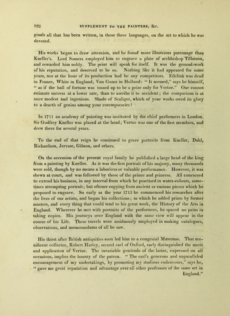 ginals all that has been written, in those three languages, on the art to which he was devoted. His works began to draw attention, and he found more illustrious patronage than Kneller’s. Lord Somers employed him to engrave a plate of archbishop Tillotson, and rewarded him nobly. The print will speak for itself. It was the ground-work of his reputation, and deserved to be so. Nothing like it had appeared for some years, nor at the hour of its production had he any competitors. Edelink was dead in France, White in England, Van Gunst in Holland: “ It seemed,” says he himself, “ as if the ball of fortune was tossed up to be a prize only for Vertue.” One cannot estimate success at a lower rate, than to ascribe it to accident; the comparison is at once modest and ingenious. Shade of Scaliger, which of your works owed its glory to a dearth of genius among y.our cotemporaries ? In 1711 an academy of painting wras instituted by the chief performers in London. Sir Godfrey Kneller was placed at the head; Vertue was one of the first members, and drew there for several years. To the end of that reign he continued to grave portraits from Kneller, Dahl, Richardson, Jervase, Gibson, and others. On the accession of the present royal family he published a large head of the king from a painting by Kneller. As it was the first portrait of his majesty, many thousands were sold, though by no means a laborious or valuable performance. However, it was shewn at court, and was followed by those of the prince and princess. All concurred to extend his business, in any interval from which he practised in water-colours, some- times attempting portrait; but oftener copying from ancient or curious pieces which he proposed to engrave. So early as the year 1713 he commenced his researches after the lives of our artists, and began his collections; to which he added prints by former masters, and every thing that could tend to his great work, the History of the Arts in England. Wherever he met with portraits of the performers, he spared no pains in taking copies. His journeys over England with the same view will appear in the course of his Life. These travels were assiduously employed in making catalogues, observations, and memorandums of all he saw. H is thirst after British antiquities soon led him to a congenial Maecenas. That mu- nificent collector, Robert Harley, second earl of Oxford, early distinguished the merit and application of Vertue. The invariable gratitude of the latter, expressed on all occasions, implies the bounty of the patron. “ The earl’s generous and unparalleled encouragement of my undertakings, by promoting my studious endeavours,” says he, “ gave me great reputation and advantage overall other professors of the same art in England.”