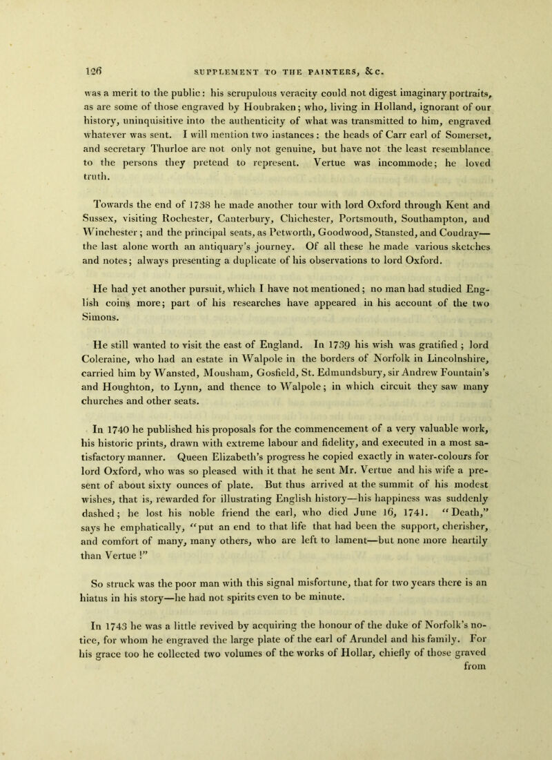 was a merit to the public: his scrupulous veracity could not digest imaginary portraits, as are some of those engraved by Houbraken; who, living in Holland, ignorant of our history, uninquisitive into the authenticity of what was transmitted to him, engraved whatever was sent. I will mention two instances : the heads of Carr earl of Somerset, and secretary Thurloe are not only not genuine, but have not the least resemblance to the persons they pretend to represent. Vertue was incommode; he loved truth. Towards the end of I73S he made another tour with lord Oxford through Kent and Sussex, visiting Rochester, Canterbury, Chichester, Portsmouth, Southampton, and Winchester; and the principal seats, as Petworth, Goodwood, Stansted, and Coudray— the last alone worth an antiquary’s journey. Of all these he made various sketches and notes; always presenting a duplicate of his observations to lord Oxford. He had yet another pursuit, which I have not mentioned; no man had studied Eng- lish coins more; part of his researches have appeared in his account of the two Simons. He still wanted to visit the east of England. In 1739 his wish was gratified ; lord Coleraine, who had an estate in Walpole in the borders of Norfolk in Lincolnshire, carried him by Wansted, Mousham, Gosfield, St. Edmundsbury, sir Andrew Fountain’s and Houghton, to Lynn, and thence to Walpole; in which circuit they saw many churches and other seats. In 1740 he published his proposals for the commencement of a very valuable work, his historic prints, drawn with extreme labour and fidelity, and executed in a most sa- tisfactory manner. Queen Elizabeth’s progress he copied exactly in water-colours for lord Oxford, who was so pleased with it that he sent Mr. Vertue and his wife a pre- sent of about sixty ounces of plate. But thus arrived at the summit of his modest wishes, that is, rewarded for illustrating English history—his happiness was suddenly dashed; he lost his noble friend the earl, who died June 16, 1741. “Death,” says he emphatically, “put an end to that life that had been the support, cherisber, and comfort of many, many others, who are left to lament—but none more heartily than Vertue !” So struck was the poor man with this signal misfortune, that for two years there is an hiatus in his story—he had not spirits even to be minute. In 1743 he was a little revived by acquiring the honour of the duke of Norfolk’s no- tice, for whom he engraved the large plate of the earl of Arundel and his family. For his grace too he collected two volumes of the works of Hollar, chiefly of those graved from