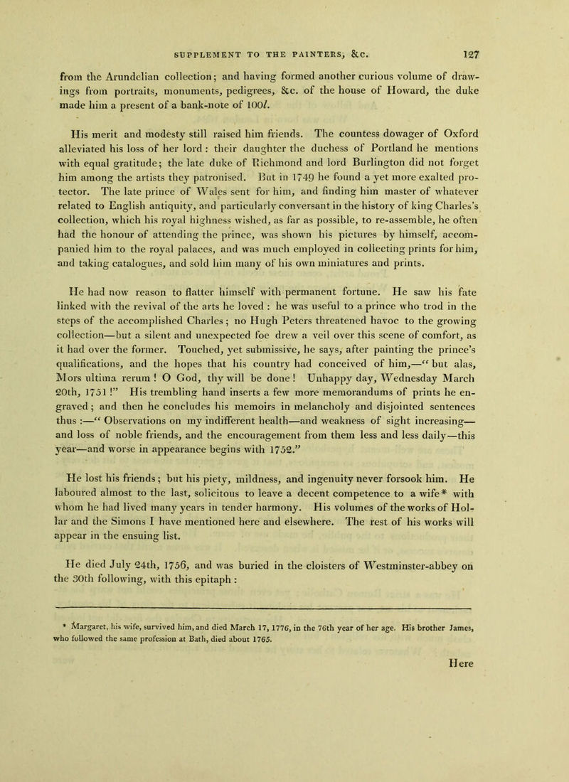 from the Arundelian collection; and having formed another curious volume of draw- ings from portraits, monuments, pedigrees, &c. of the house of Howard, the duke made him a present of a bank-note of 100/k His merit and modesty still raised him friends. The countess dowager of Oxford alleviated his loss of her lord : their daughter the duchess of Portland he mentions with equal gratitude; the late duke of Richmond and lord Burlington did not forget him among the artists they patronised. But in 1749 he found a yet more exalted pro- tector. The late prince of Wales sent for him, and finding him master of whatever related to English antiquity, and particularly conversant in the history of king Charles’s collection, which his royal highness wished, as far as possible, to re-assemble, he often had the honour of attending the prince, was shown his pictures by himself, accom- panied him to the royal palaces, and was much employed in collecting prints for him, and taking catalogues, and sold him many of his own miniatures and prints. He had now reason to flatter himself with permanent fortune. He saw his fate linked with the revival of the arts he loved : he was useful to a prince who trod in the steps of the accomplished Charles; no Hugh Peters threatened havoc to the growing collection—but a silent and unexpected foe drew a veil over this scene of comfort, as it had over the former. Touched, yet submissive, he says, after painting the prince’s qualifications, and the hopes that his country had conceived of him,—“ but alas. Mors ultima rerum! O God, thy will be done! Unhappy day, Wednesday March 20th, 1751 !” His trembling hand inserts a few more memorandums of prints he en- graved ; and then he concludes his memoirs in melancholy and disjointed sentences thus :—“ Observations on my indifferent health—and weakness of sight increasing— and loss of noble friends, and the encouragement from them less and less daily—this year—and worse in appearance begins with 1752.” He lost his friends ; but his piety, mildness, and ingenuity never forsook him. He laboured almost to the last, solicitous to leave a decent competence to a wife* with whom he had lived many years in tender harmony. His volumes of the works of Hol- lar and the Simons I have mentioned here and elsewhere. The rest of his works will appear in the ensuing list. He died July 24th, 1756, and was buried in the cloisters of Westminster-abbey on the 30th following, with this epitaph : * Margaret, his wife, survived him, and died March 17, 1776, in the 76th year of her age. His brother James, who followed the same profession at Bath, died about 1765. Here