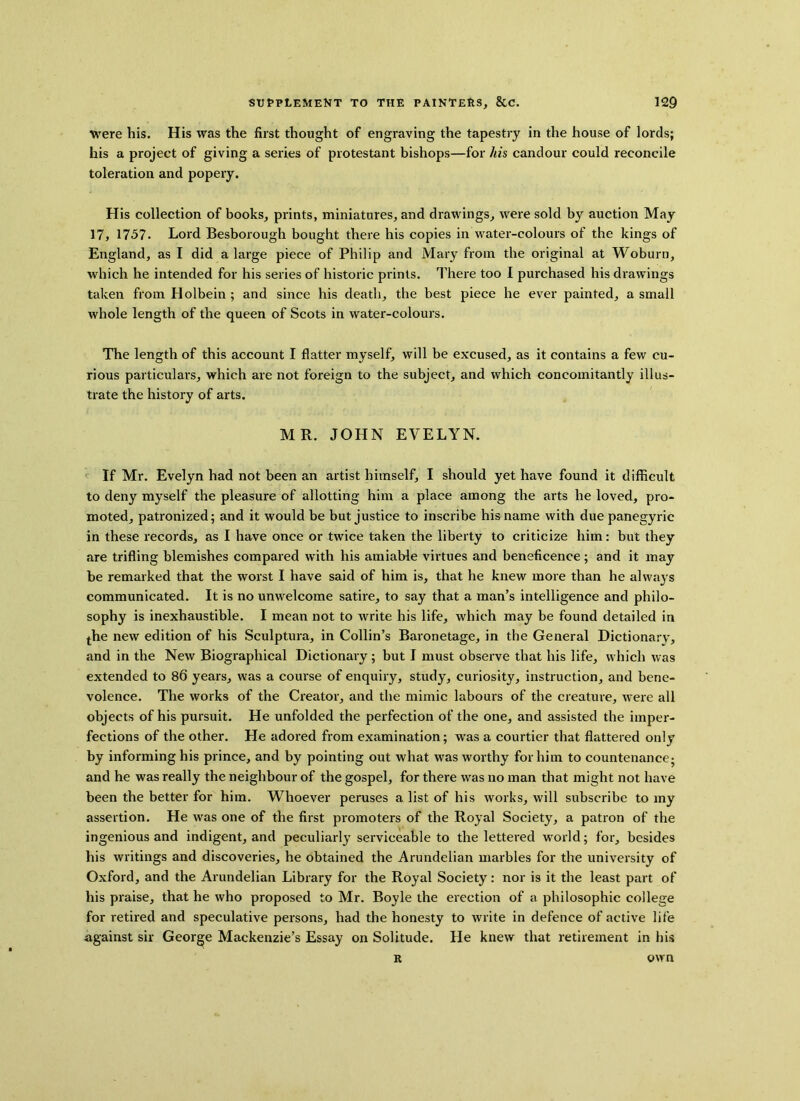 were his. His was the first thought of engraving the tapestry in the house of lords; his a project of giving a series of protestant bishops—for his candour could reconcile toleration and popery. His collection of books, prints, miniatures, and drawings, were sold by auction May 17, 1757. Lord Besborough bought there his copies in water-colours of the kings of England, as I did a large piece of Philip and Mary from the original at Woburn, which he intended for his series of historic prints. There too I purchased his drawings taken from Holbein ; and since his death, the best piece he ever painted, a small whole length of the queen of Scots in water-colours. The length of this account I flatter myself, will be excused, as it contains a few cu- rious particulars, which are not foreign to the subject, and which concomitantly illus- trate the history of arts. MR. JOHN EVELYN. If Mr. Evelyn had not been an artist himself, I should yet have found it difficult to deny myself the pleasure of allotting him a place among the arts he loved, pro- moted, patronized; and it would be but justice to inscribe his name with due panegyric in these records, as I have once or twice taken the liberty to criticize him: but they are trifling blemishes compared with his amiable virtues and beneficence; and it may be remarked that the worst I have said of him is, that he knew more than he always communicated. It is no unwelcome satire, to say that a man’s intelligence and philo- sophy is inexhaustible. I mean not to write his life, which may be found detailed in the new edition of his Sculptura, in Collin’s Baronetage, in the General Dictionary, and in the New Biographical Dictionary; but I must observe that his life, which was extended to 86 years, was a course of enquiry, study, curiosity, instruction, and bene- volence. The works of the Creator, and the mimic labours of the creature, were all objects of his pursuit. He unfolded the perfection of the one, and assisted the imper- fections of the other. He adored from examination; was a courtier that flattered only by informing his prince, and by pointing out what was worthy for him to countenance; and he was really the neighbour of the gospel, for there was no man that might not have been the better for him. Whoever peruses a list of his works, will subscribe to my assertion. He was one of the first promoters of the Royal Society, a patron of the ingenious and indigent, and peculiarly serviceable to the lettered wrorld; for, besides his writings and discoveries, he obtained the Arundelian marbles for the university of Oxford, and the Arundelian Library for the Royal Society: nor is it the least part of his praise, that he who proposed to Mr. Boyle the erection of a philosophic college for retired and speculative persons, had the honesty to write in defence of active life against sir George Mackenzie’s Essay on Solitude. He knew that retirement in his R own