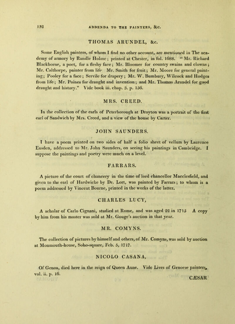 THOMAS ARUNDEL, &c. Some English painters, of whom I find no other account, are mentioned in The aca- demy of armory by Randle Holme; printed at Chester, in fol. 1688. “ Mr. Richard Blackborne, a poet, for a fleshy face; Mr. Bloomer for country swains and clowns ; Mr. Calthorpe, painter from life Mr. Smith for fruit; Mr. Moore for general paint- ing; Pooley for a face; Servile for drapery ; Mr. W. Bumbury, Wilcoek and Hodges from life; Mr. Poines for draught and invention; and Mr. Thomas Arundel for good draught and history.” Vide book iii. chap. 3. p. 156. MRS. CREED. In the collection of the earls of Peterborough at Drayton was a portrait of the first earl of Sandwich by Mrs. Creed, and a view of the house by Carter. JOHN SAUNDERS. I have a poem printed on two sides of half a folio sheet of vellum by Laurence Eusden, addressed to Mr. John Saunders, on seeing his paintings in Cambridge. I suppose the paintings and poetry were much on a level. FARRARS. A picture of the court of chancery in the time of lord chancellor Macclesfield, and given to the earl of Hardwicke by Dr. Lort, was painted by Farrars; to whom is a poem addressed by Vincent Bourne, printed in the works of the latter. CHARLES LUCY, A scholar of Carlo Cignani, studied at Rome, and was aged 22 in 1715 A copy by him from his master was sold at Mr. Gouge’s auction in that year. MR. COMYNS. The collection of pictures by himself and others, of Mr. Comyns, was sold by auction at Monmouth-house, Soho-square, Feb. 5, 1717- NICOLO CASANA, Of Genoa, died here in the reign of Queen Anne. Vide Lives of Genoese painters* vol. ii. p. 16. CiESAR
