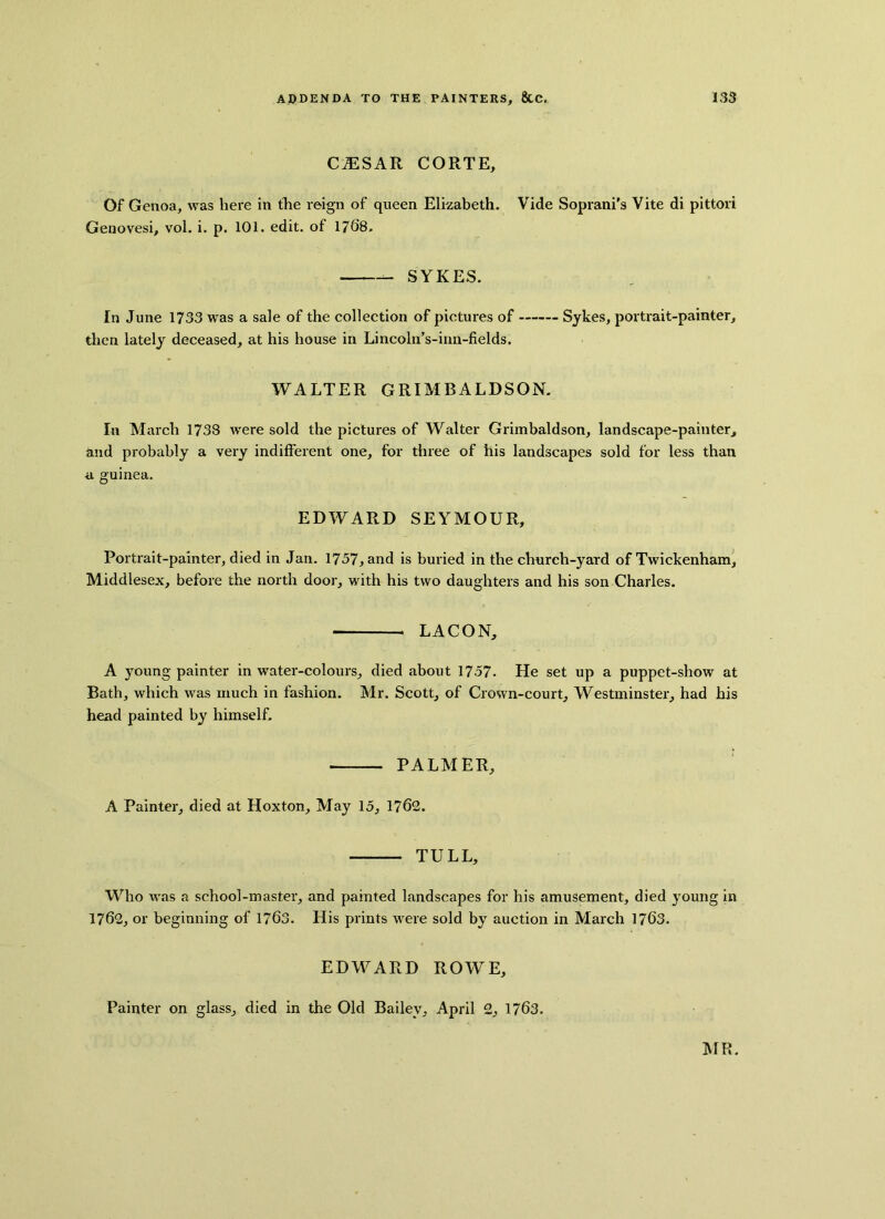 CfES AR CORTE, Of Genoa, was here in the reign of queen Elizabeth. Vide Soprani’s Vite di pittori Genovesi, vol. i. p. 101. edit, of 1768. SYKES. In June 1733 was a sale of the collection of pictures of Sykes, portrait-painter, then lately deceased, at his house in Lincoln’s-inn-fields. WALTER GRIMBALDSON. In March 1738 were sold the pictures of Walter Grimbaldson, landscape-painter, and probably a very indifferent one, for three of his landscapes sold for less than a guinea. EDWARD SEYMOUR, Portrait-painter, died in Jan. 1757, and is buried in the church-yard of Twickenham, Middlesex, before the north door, with his two daughters and his son Charles. LACON, A young painter in water-colours, died about 1757- He set up a puppet-show at Bath, which was much in fashion. Mr. Scott, of Crown-court, Westminster, had his head painted by himself. PALMER, A Painter, died at Hoxton, May 15, 1762. TULL, Who was a school-master, and painted landscapes for his amusement, died young in 1762, or beginning of 1763. His prints were sold by auction in March 1763. EDWARD ROWE, Painter on glass, died in the Old Bailey, April 2, 1763.