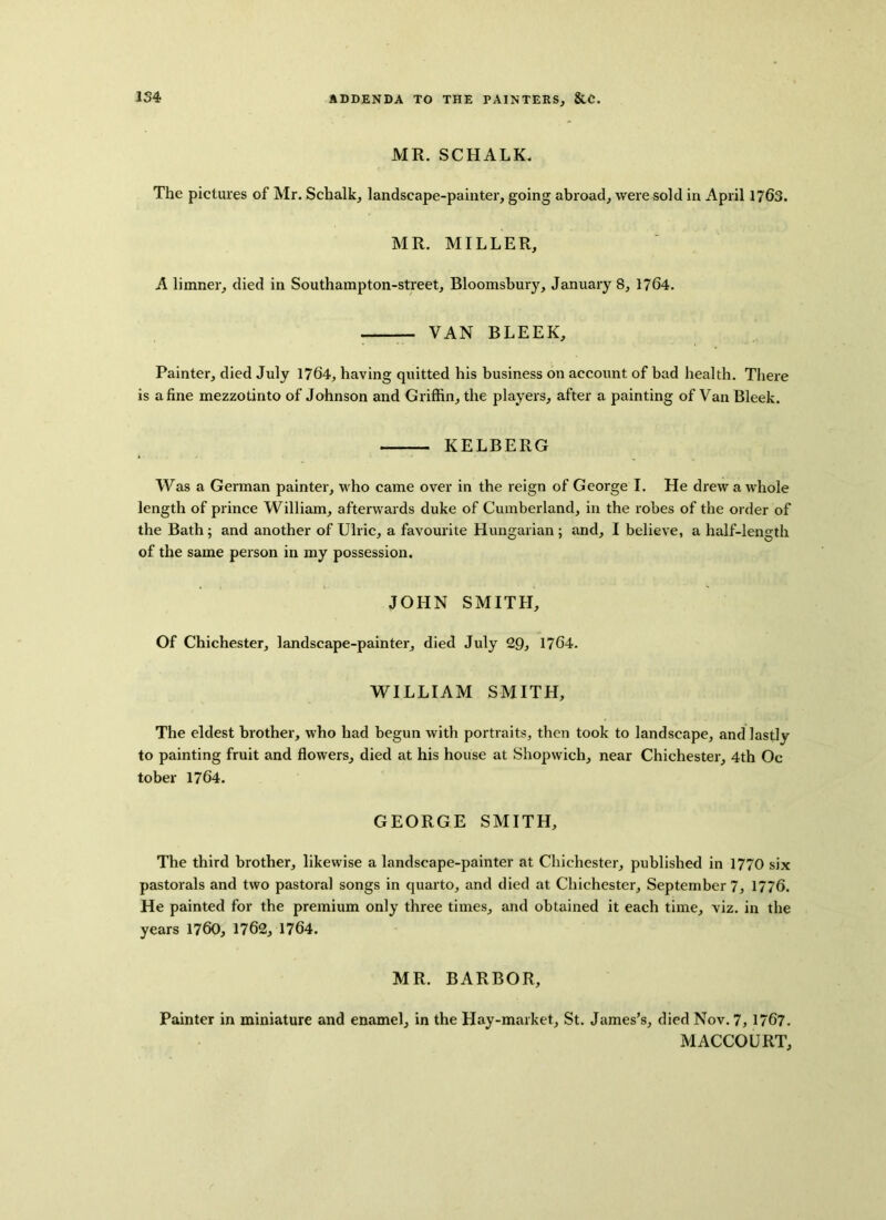 MR. SCHALK. The pictures of Mr. Schalk, landscape-painter, going abroad, were sold in April 1763. MR. MILLER, A limner, died in Southampton-street, Bloomsbury, January 8, 1764. VAN BLEEK, Painter, died July 1764, having quitted his business on account of bad health. There is a fine mezzotinto of Johnson and Griffin, the players, after a painting of VanBleek. KELBERG Was a German painter, who came over in the reign of George I. He drew a whole length of prince William, afterwards duke of Cumberland, in the robes of the order of the Bath ; and another of Ulric, a favourite Hungarian ; and, I believe, a half-length of the same person in my possession. JOHN SMITH, Of Chichester, landscape-painter, died July 29, 1764. WILLIAM SMITH, The eldest brother, who had begun with portraits, then took to landscape, and lastly to painting fruit and flowers, died at his house at Shopwich, near Chichester, 4th Oc tober 1764. GEORGE SMITH, The third brother, likewise a landscape-painter at Chichester, published in 1770 six pastorals and two pastoral songs in quarto, and died at Chichester, September 7, 1776. He painted for the premium only three times, and obtained it each time, viz. in the years 1760, 1762, 1764. MR. BARBOR, Painter in miniature and enamel, in the Hay-market, St. James’s, died Nov. 7, 1767. MACCOURT,