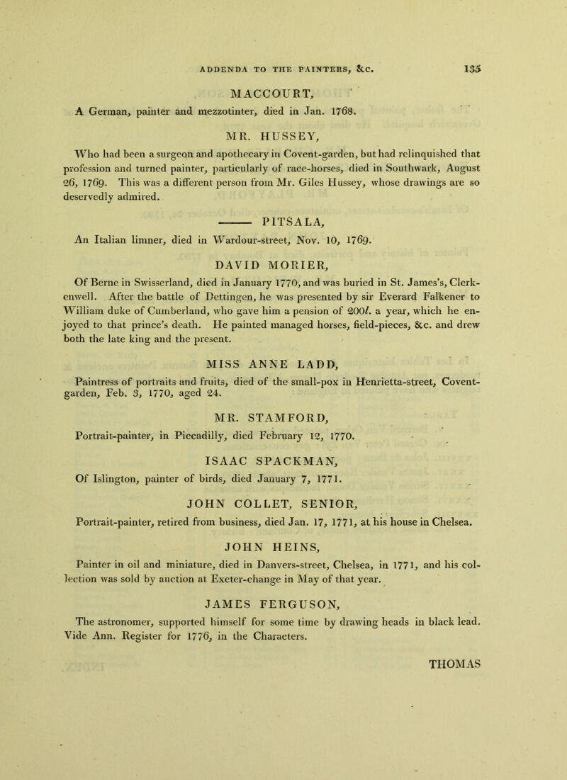 MACCOURT, A German, painter and mezzotinter, died in Jan. 1768. MR. HUSSEY, Who had been a surgeon and apothecary in Covent-garden, but had relinquished that profession and turned painter, particularly of race-horses, died in Southwark, August 26, 1769. This was a different person from Mr. Giles Hussey, whose drawings are so deservedly admired. PITSALA, An Italian limner, died in Wardour-street, Nov. 10, 1769. DAVID MORIER, Of Berne in Swisserland, died in January 1770, and was buried in St. James’s, Clerk- enwell. After the battle of Dettingen, he was presented by sir Everard Falkener to William duke of Cumberland, who gave him a pension of 200/. a year, which he en- joyed to that prince’s death. He painted managed horses, field-pieces, &c. and drew both the late king and the present. MISS ANNE LADD, Paintress of portraits and fruits, died of the small-pox in Henrietta-street, Covent- garden, Feb. 3, 1770, aged 24. MR. STAMFORD, Portrait-painter, in Piccadilly, died February 12, 1770. ISAAC SPACEMAN, Of Islington, painter of birds, died January 7, 1771. JOHN COLLET, SENIOR, Portrait-painter, retired from business, died Jan. 17, 1771, at his house in Chelsea. JOHN HEINS, Painter in oil and miniature, died in Danvers-street, Chelsea, in 1771, and his col- lection was sold by auction at Exeter-change in May of that year. JAMES FERGUSON, The astronomer, supported himself for some time by drawing heads in black lead. Vide Ann. Register for 1776, in the Characters.