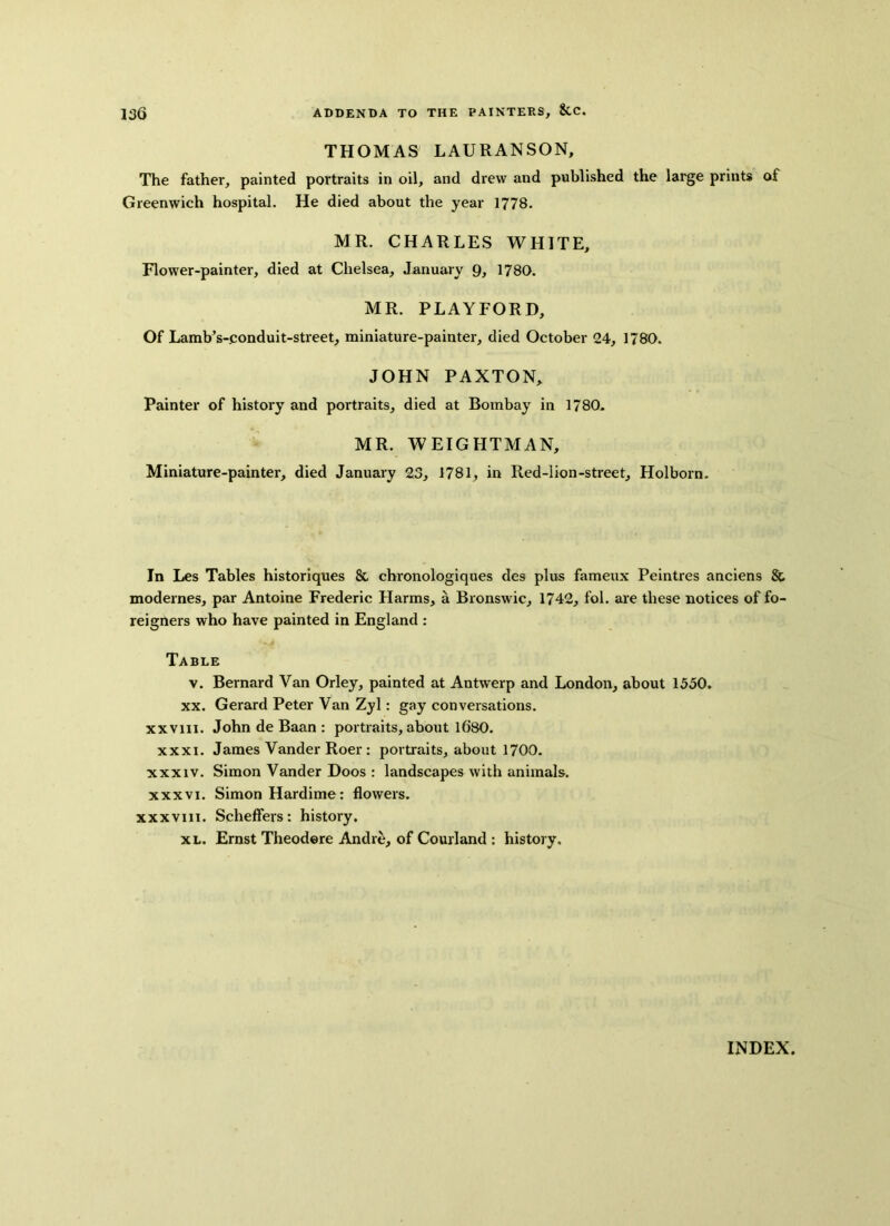 THOMAS LAURANSON, The father, painted portraits in oil, and drew and published the large prints of Greenwich hospital. He died about the year 1778. MR. CHARLES WHITE, Flower-painter, died at Chelsea, January 9, 1780. MR. PLAYFORD, Of Lamb’s-conduit-street, miniature-painter, died October 24, 1780. JOHN PAXTON, Painter of history and portraits, died at Bombay in 1780. MR. WEIGHTMAN, Miniature-painter, died January 23, 1781, in Red-lion-street, Holborn. In Les Tables historiques 8c chi'onologiques des plus fameux Peintres anciens 8c modernes, par Antoine Frederic Harms, a Bronswic, 1742, fol. are these notices of fo- reigners who have painted in England : Table v. Bernard Van Orley, painted at Antwerp and London, about 1550. xx. Gerard Peter Van Zyl: gay conversations, xxvm. John de Baan : portraits, about 1680. xxxi. James Vander Roer : portraits, about 1700. xxxiv. Simon Vander Doos : landscapes with animals, xxxvi. Simon Hardime: flowers, xxxviii. Scheffers: history. xl. Ernst Theodore Andre, of Courland : history. INDEX.