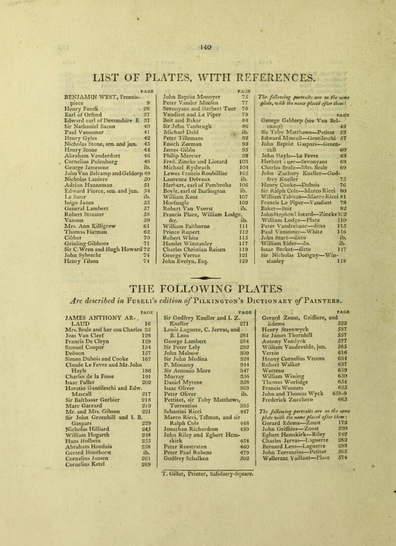 LIST OF PLATES, WITH REFERENCES. PAGE BENJAMIN WEST, Frontis- piece 9 Henry Fuseli - 28 Earl of Orford • 37 Edward earl of Devonshire E 37 Sir Nathaniel Eacon 40 Paul Vansomer 41 Ilenry Gyles 42 Nicholas Stone, sen. and jun. 43 Henry Stone 44 Abraham Vanderdort 46 Cornelius Polenburg 48 George Jamesone ib. John Van Belcamp andGeldorp 49 Nicholas Laniere 50 Adrian Hanneman 51 Edward Pierce, sen. and jun. 54 Le Sceur ib. Inigo Jones 55 General Lambert 57 Robert Streater 58 Vanson 59 Mrs. Ann Killigrew 61 Thomas Harman 62 Cibber 70 Grinling Gibbons 71 Sir C.Wren and Hugh Howard 72 John Sybrecht 74 Henry Tilson 74 PAGE John Baptist Monoyer 75 Peter Vander Meulen 77 Sevonyans and Herbert Tuer 78 Vandiest and Le Piper 79 Boit and Baker 84 Sir John Vanbrugh 86 Michael Dahl t ib. Peter Tillemans 92 Enoch Zeeman 93 James Gibbs 95 Philip Mereier 93 Fred. Zincke and Liotard 103 Michael Rysbrach 104 Lewes Francis Roubilliac 105 Laurence Delvaux ib. Herbert, earl of Pembroke 106 Boyle, earl of Burlington ib. William ILent 107 Hoefnagle 109 Robert Van Voerst ib. Francis Place, William Lodge, & c. ib. William Faithorne 111 Prince Rupert 112 Robert White 115 Hamlet Winstanley 117 Charles Christian Reisen 119 George Vertue 121 John Evelyn, Esq. 129 The following portraits arc on the same plate, •with the nanu placed after them : PAGE George Geldorp (see Van Bel- camp) 4S Sir Toby Matthews—Petitot 53 Edward Mascail—Gentileschi 57 John Baptist Caspars—Green- tull 60 John Hayls—Le Fevre 63 Herbert t uer—Sevonyans 68 Charles Eeale—Mrs. Beale 69 John Zachary Kneller—God- frey Kneller 75 Henry Cooke—Dubois 76 Sir Ralph Cole—Marco Ricci 80 WilliamTalman—Marco Ricci 81 Francis Le Piper—Vandiest 78 Baker—Boit 82 JohnStephenl iotard—Zincke 1C2 William Lodge—Place 110 Peter Vandrebanc—ditto 115 Paul Vansomer—White 116 . John Sturt—ditto ib. William Elder—do. ib. Isaac Becket—ditto 117 Sir Nicholas Dorigny—Win- stanley 118 THE FOLLOWING PLATES Are described in Fuseli’s edition o/’Pilkington’s Dictionary o/’Painters. JAMES ANTHONY AR- LAUD 16 Mrs. Beale and her son Charles 35 Joas Van Cleef 128 Francis De Cl eyn 129 Samuel Cooper 134 Dobson 157 Simon Dubois and Cooke 167 Claude Le Fevre and Mr. John Hayls 186 Charles de la Fosse 191 Isaac Fuller 202 Horatio Gentileschi and Edw. Mascail _ 217 Sir Balthasar Gerbier 218 Marc Garrard 2l9 Mr. and Mrs. Gibson 221 Sir John Greenhill and I. B. Gaspars 229 Nicholas Hilliard 245 William Hogarth 248 Hans Holbein 255 Abraham Honduis 258 Gerard Honthorst ib. Cornelius Jansen 261 Cornelius Ketel 269 PAGE Sir Godfrey ICneller and I. Z. ICneller 271 Louis Laguere, C. Jervas, and B. Lens 281 George Lambert 284 Sir Peter Lely 292 John Mabuse 309 Sir John Medina 324 P. Monamy 344 Sir Antonio More 347 Murray 356 Daniel Mytens 358 Isaac Oliver 369 Peter Oliver ib. Pettitot, sir Toby Matthews, Torrentius 395 Sebastini Ricci 447 Marco Ricci, Talman, and sir Ralph Cole 448 Jonathan Richardson 450 John Riley and Egbert Hem- skirk 454 Peter Roestraten 460 Peter Paul Rubens 479 Godfrey Schalken 502 PAGE Gerard Zoust, Griffiere, and Edema 522 Henry Steenwyck 537 Sir James Thornhill 557 Antony Vandyck 577 William Vaudevelde, jun. 585 Verrio 616 Henny Cornelius Vrooni 634 Robert Walkef 637 Watteau 639 William Wissing 650 Thomas Worlidge 654 Francis Wouters 655 John and Thomas Wyck 658-9 Frederick Zucchero 665 plate will) the name placed after them : Gerard Edema—Zoust 172 John Griffiere—Zoust 230 Egbert Hemskirk—Riley 242 Charles Jervas—l.aguerre 262 Bernard Lens—Laguerre 293 John Torrentius—petitot 565 Wallerant Vaillant—Place 574 PAGE T. Gillet, Printer, Salisbury-Square.