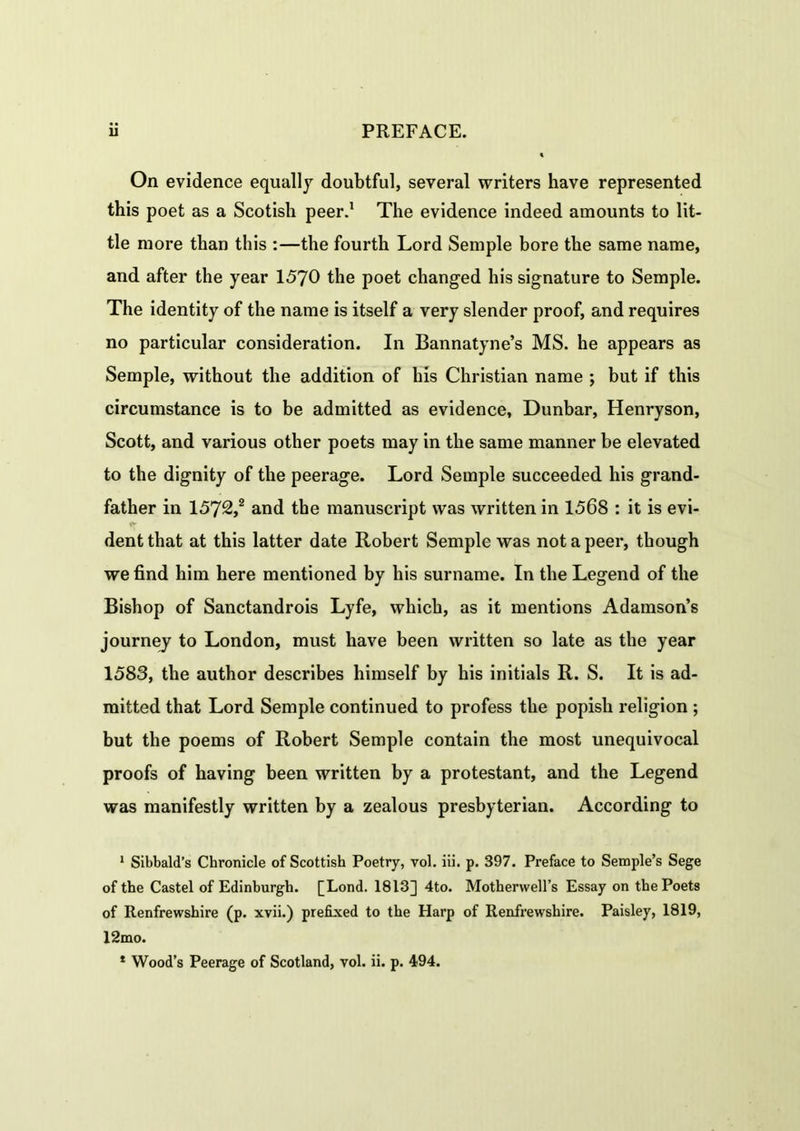 On evidence equally doubtful, several writers have represented this poet as a Scotish peer.1 The evidence indeed amounts to lit- tle more than this :—the fourth Lord Semple bore the same name, and after the year 1570 the poet changed his signature to Semple. The identity of the name is itself a very slender proof, and requires no particular consideration. In Bannatyne’s MS. he appears as Semple, without the addition of his Christian name ; but if this circumstance is to be admitted as evidence, Dunbar, Henryson, Scott, and various other poets may in the same manner be elevated to the dignity of the peerage. Lord Semple succeeded his grand- father in 1572,2 and the manuscript was written in 1568 : it is evi- dent that at this latter date Robert Semple was not a peer, though we find him here mentioned by his surname. In the Legend of the Bishop of Sanctandrois Lyfe, which, as it mentions Adamson’s journey to London, must have been written so late as the year 1583, the author describes himself by his initials R. S. It is ad- mitted that Lord Semple continued to profess the popish religion ; but the poems of Robert Semple contain the most unequivocal proofs of having been written by a protestant, and the Legend was manifestly written by a zealous presbyterian. According to 1 Sibbald’s Chronicle of Scottish Poetry, vol. iii. p. 397. Preface to Semple’s Sege of the Castel of Edinburgh. [Lond. 1813] 4to. Motherwell’s Essay on the Poets of Renfrewshire (p. xvii.) prefixed to the Harp of Renfrewshire. Paisley, 1819, 12mo.