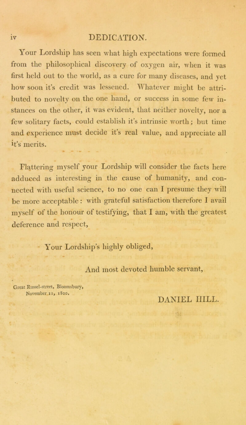 Your Lordship has seen what high expectations were formed from the philosophical discovery of oxygen air, when it was first held out to the world, as a cure for many diseases, and yet how soon it’s credit was lessened. Whatever might be attri- buted to novelty on the one hand, or success in some few in- stances on the other, it was evident, that neither novelty, nor a few solitary facts, could establish it’s intrinsic worth; but time and experience must decide it’s real value, and appreciate all it's merits. Flattering myself your Lordship will consider the facts here adduced as interesting in the cause of humanity, and con- nected with useful science, to no one can I presume they will be more acceptable : with grateful satisfaction therefore I avail myself of the honour of testifying, that I am, with the greatest deference and respect. Your Lordship’s highly obliged, And most devoted humble servant, Great Russel-street, Bloomsbury, November.! i, 1800, DANIEL IIILL.