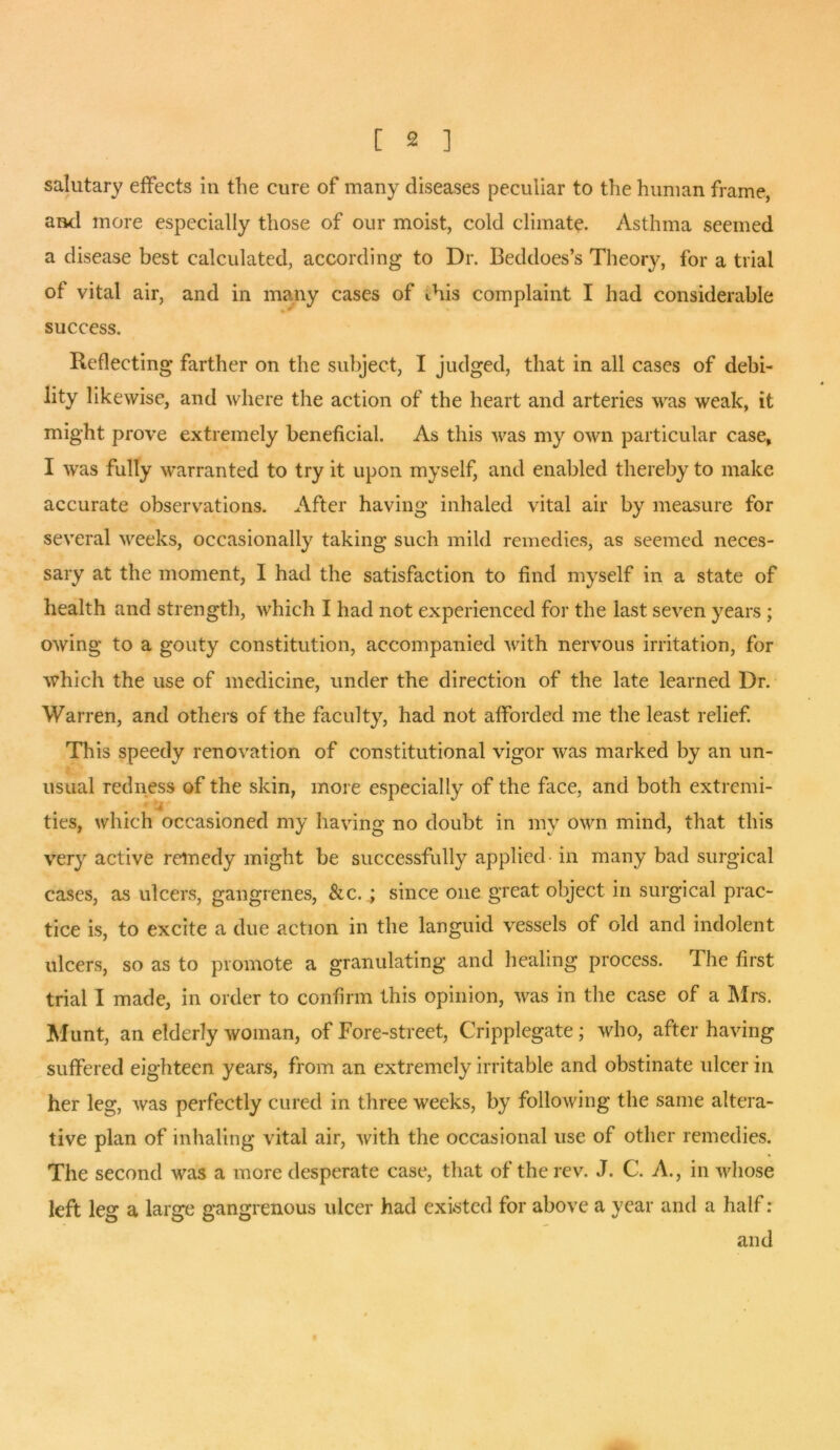 salutary effects in the cure of many diseases peculiar to the human frame, and more especially those of our moist, cold climate* Asthma seemed a disease best calculated, according to Dr. Beddoes’s Theory, for a trial of vital air, and in many cases of diis complaint I had considerable success. Reflecting farther on the subject, I judged, that in all cases of debi- lity likewise, and where the action of the heart and arteries was weak, it might prove extremely beneficial. As this was my own particular case, I was fully warranted to try it upon myself, and enabled thereby to make accurate observations. After having inhaled vital air by measure for several weeks, occasionally taking such mild remedies, as seemed neces- sary at the moment, I had the satisfaction to find myself in a state of health and strength, which I had not experienced for the last seven years ; owing to a gouty constitution, accompanied with nervous irritation, for which the use of medicine, under the direction of the late learned Dr. Warren, and others of the faculty, had not afforded me the least relief. This speedy renovation of constitutional vigor was marked by an un- usual redness of the skin, more especially of the face, and both extremi- ties, which occasioned my having no doubt in my own mind, that this very active remedy might be successfully applied in many bad surgical cases, as ulcers, gangrenes, &c.; since one great object in surgical prac- tice is, to excite a due action in the languid vessels of old and indolent ulcers, so as to promote a granulating and healing process. The first trial I made, in order to confirm this opinion, was in the case of a Mrs. Hunt, an elderly woman, of Fore-street, Cripplegate; who, after having suffered eighteen years, from an extremely irritable and obstinate ulcer in her leg, was perfectly cured in three weeks, by following the same altera- tive plan of inhaling vital air, with the occasional use of other remedies. The second was a more desperate case, that of the rev. J. C. A., in whose left leg a large gangrenous ulcer had existed for above a year and a half: and