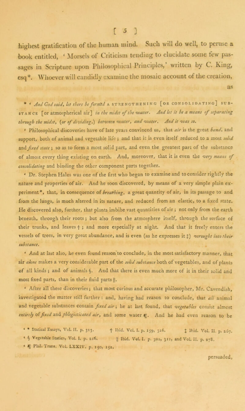 highest gratification of the human, mind. Such will do well, to peiusc a book entitled, c Morsels of Criticism tending to elucidate some few pas- sages in Scripture upon Philosophical Principles, wiitten by C. King, esq*. Whoever will candidly examine the mosaic account of the creation, as * f And God said, let there he formed a strengthening [or co n s o i. idating] sub- stance [or atmospherical air] in the midst of the water. And let it be a means of separating through the midst, (or of dividing,) between water, and water. And it was so. * Philosophical discoveries have oflate years convinced us, that air is the great band, and support, both of animal and vegetable life ; and that it is even itself reduced to a most solid and fxed state; so as to form a most solid part, and even the greatest part of the substance of almost every thing existing on earth. And, moreover, that it is even the very means of consolidating and binding the other component parts together. ‘ Dr. Stephen Hales was one of the first who began to examine and to consider rightly the nature and properties of air. And he soon discovered, by means of a very simple plain ex- periment*, that, in consequence of breathing, a great quantity of air, in its passage to and from the lungs, is much altered in its nature, and reduced from an elastic, to a fixed state. He discovered also, further, that plants imbibe vast quantities of air ; not only from the earth beneath, through their roots; but also from the atmosphere itself, through the surface of their trunks, and leaves f ; and more especially at night. And that it freely enters the vessels of trees, in very great abundance, and is even (as he expresses it J) wrought into their substance. 1 And at last also, he even found reason to conclude, in the most satisfactory manner, that air alone makes a very considerable part of the solid substance both of vegetables, and of plants of all kinds; and of animals §. And that there is even much more of it in their solid and most fixed parts, than in their fluid parts ||. * After all these discoveries; that most curious and accurate philosopher, Mr. Cavendish, investigated the matter still further : and, having had reason to conclude, that all animal and vegetable substances contain fxed air; he at last found, that vegetables consist almost entirely of fxed and phlogistic at-ed air, and some watery. And he had even reason to be ‘ * Statical Essays, Vol. II. p. 323. f Ibid. Vol. I. p. 159, 326. J Ibid. Vol. II. p. 267. ‘ § Vegetable Statics, Vol. I. p. 216. || Ibid. Vol. I. p. 301, 311, and Vol. II. p. 27S. * Phil. Trans. Vol. LXX1V. p. 150, 152, persuaded.